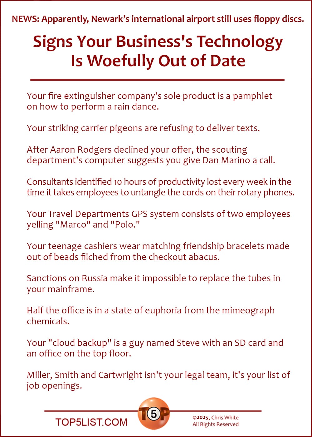 NEWS: Apparently, Newark Liberty International Airport still uses floppy discs.  The Top 10 Signs Your Business's Technology Is Woefully Out of Date  |   Your fire extinguisher company's sole product is a pamphlet on how to perform a rain dance.  Your striking carrier pigeons are refusing to deliver texts.  After Aaron Rodgers declined your offer, the scouting department's computer suggests you give Dan Marino a call.  Consultants identified 10 hours of productivity lost every week in the time it takes employees to untangle the cords on their rotary phones.  Your Travel Departments GPS system consists of two employees yelling "Marco" and "Polo."  Your teenage cashiers wear matching friendship bracelets made out of beads filched from the checkout abacus.  Sanctions on Russia make it impossible to replace the tubes in your mainframe.  Half the office is in a state of euphoria from the mimeograph chemicals.  Your "cloud backup" is a guy named Steve with an SD card and an office on the top floor.  Miller, Smith and Cartwright isn't your legal team, it's your list of job openings.