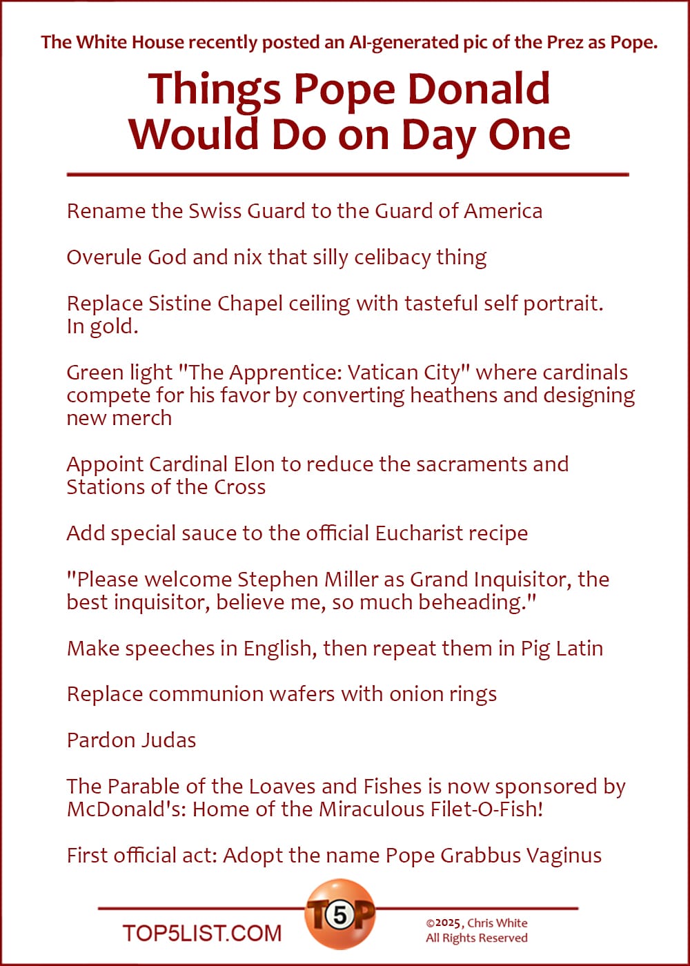 NEWS: The White House recently posted an AI-generated pic of the Prez as Pope.  The Top 12 Things Pope Donald Would Do on Day One  |   Rename the Swiss Guard to the Guard of America  Overule God and nix that silly celibacy thing  Replace Sistine Chapel ceiling with tasteful self portrait. In gold.  Green light "The Apprentice: Vatican City" where cardinals compete for his favor by converting heathens and designing new merch  Appoint Cardinal Elon to reduce the sacraments and Stations of the Cross  Add special sauce to the official Eucharist recipe  "Please welcome Stephen Miller as Grand Inquisitor, the best inquisitor, believe me, so much beheading."  Make speeches in English, then repeat them in Pig Latin  Replace communion wafers with onion rings  Pardon Judas  The Parable of the Loaves and Fishes is now sponsored by McDonald's: Home of the Miraculous Filet-O-Fish!  First official act: Adopt the name Pope Grabbus Vaginus