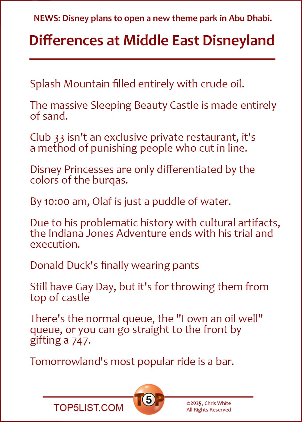 NEWS: Disney plans to open a new theme park in Abu Dhabi.  The Top 10 Differences at Middle East Disneyland  |  Splash Mountain filled entirely with crude oil.  The massive Sleeping Beauty Castle is made entirely of sand.  Club 33 isn't an exclusive private restaurant, it's a method of punishing people who cut in line.  Disney Princesses are only differentiated by the colors of the burqas.  By 10:00 am, Olaf is just a puddle of water.  Due to his problematic history with cultural artifacts, the Indiana Jones Adventure ends with his trial and execution.  Donald Duck's finally wearing pants  Still have Gay Day, but it's for throwing them from top of castle  There's the normal queue, the "I own an oil well" queue, or you can go straight to the front by gifting a 747.  Tomorrowland's most popular ride is a bar.