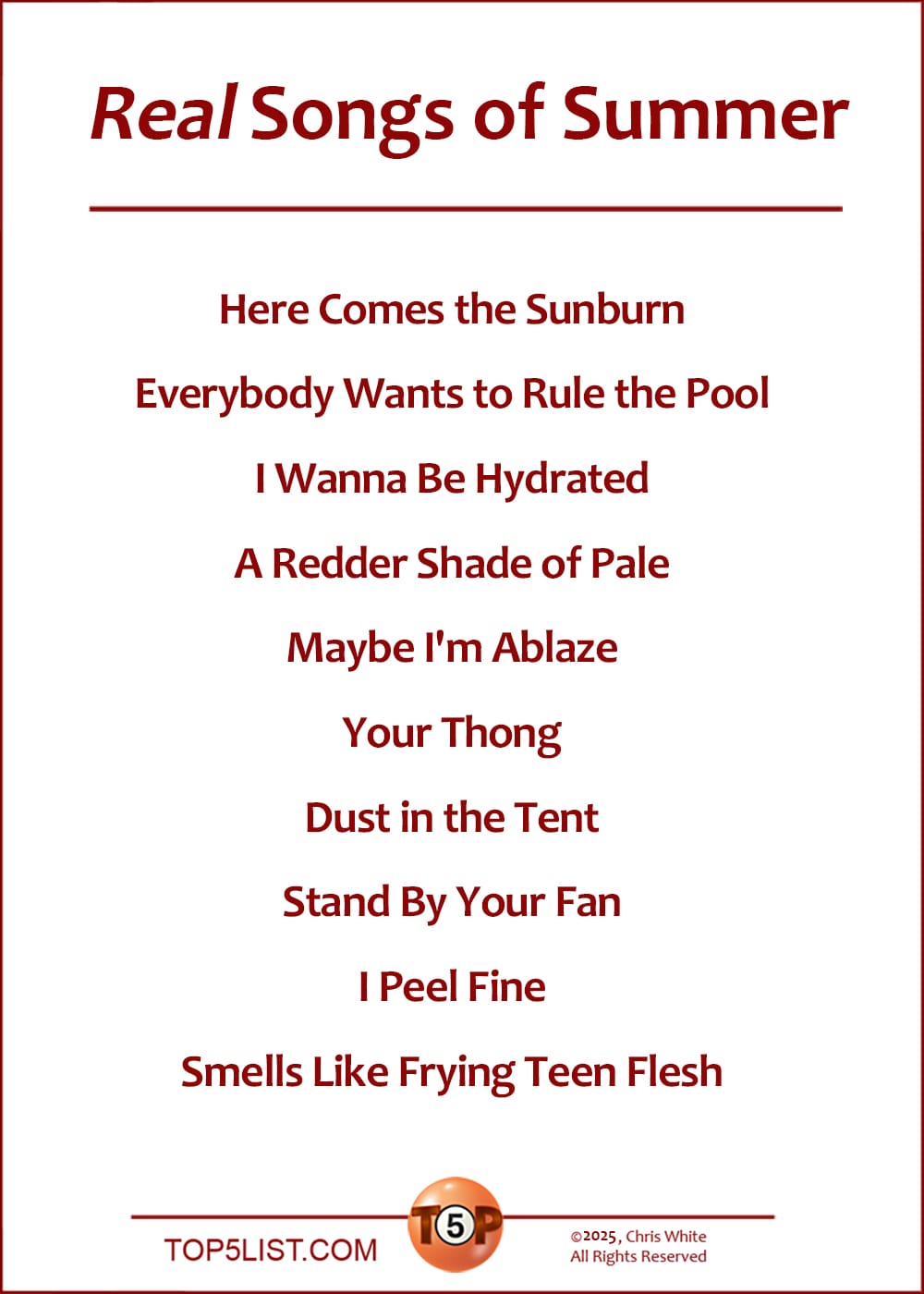 The Top 10 Real Songs of Summer  |   Here Comes the Sunburn  Everybody Wants to Rule the Pool  I Wanna Be Hydrated  A Redder Shade of Pale  Maybe I'm Ablaze  Your Thong  Dust in the Tent  Stand By Your Fan  I Peel Fine  Smells Like Frying Teen Flesh