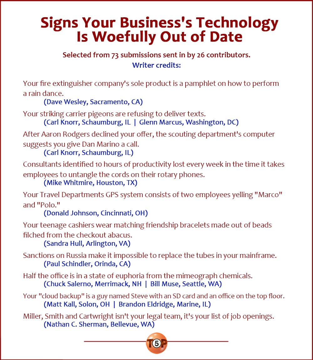 The Top 10 Signs Your Business's Technology Is Woefully Out of Date |  Selected from 73 submissions sent in by 26 contributors.  Your fire extinguisher company's sole product is a pamphlet on how to perform a rain dance. 	(Dave Wesley, Sacramento, CA)  Your striking carrier pigeons are refusing to deliver texts. 	(Carl Knorr, Schaumburg, IL  |  Glenn Marcus, Washington, DC)  After Aaron Rodgers declined your offer, the scouting department's computer suggests you give Dan Marino a call. 	(Carl Knorr, Schaumburg, IL)  Consultants identified 10 hours of productivity lost every week in the time it takes employees to untangle the cords on their rotary phones. 	(Mike Whitmire, Houston, TX)  Your Travel Departments GPS system consists of two employees yelling "Marco" and "Polo." 	(Donald Johnson, Cincinnati, OH)  Your teenage cashiers wear matching friendship bracelets made out of beads filched from the checkout abacus. 	(Sandra Hull, Arlington, VA)  Sanctions on Russia make it impossible to replace the tubes in your mainframe. 	(Paul Schindler, Orinda, CA)  Half the office is in a state of euphoria from the mimeograph chemicals. 	(Chuck Salerno, Merrimack, NH  |  Bill Muse, Seattle, WA)  Your "cloud backup" is a guy named Steve with an SD card and an office on the top floor. 	(Matt Kall, Solon, OH  |  Brandon Eldridge, Marine, IL)  Miller, Smith and Cartwright isn't your legal team, it's your list of job openings. 	(Nathan C. Sherman, Bellevue, WA)