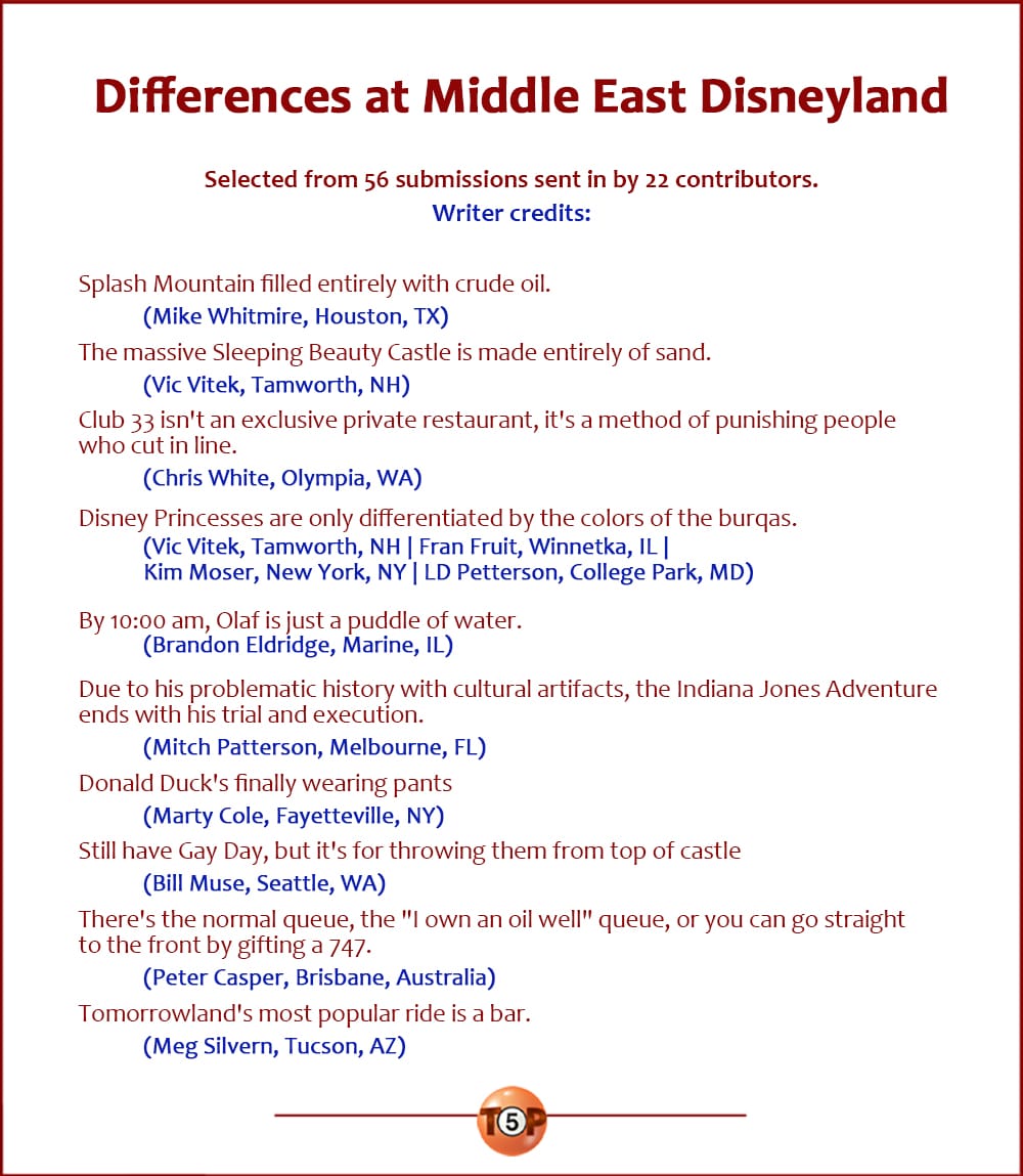 The Top 10 Differences at Middle East Disneyland, Selected from 56 submissions sent in by 22 contributors. |  Writer credits:  Splash Mountain filled entirely with crude oil. 	(Mike Whitmire, Houston, TX)  The massive Sleeping Beauty Castle is made entirely of sand. 	(Vic Vitek, Tamworth, NH)  Club 33 isn't an exclusive private restaurant, it's a method of punishing people who cut in line. 	(Chris White, Olympia, WA)  Disney Princesses are only differentiated by the colors of the burqas. 	(Vic Vitek, Tamworth, NH | Fran Fruit, Winnetka, IL | Kim Moser, New York, NY | LD Petterson, College Park, MD)  By 10:00 am, Olaf is just a puddle of water. 	(Brandon Eldridge, Marine, IL)  Due to his problematic history with cultural artifacts, the Indiana Jones Adventure ends with his trial and execution. 	(Mitch Patterson, Melbourne, FL)  Donald Duck's finally wearing pants 	(Marty Cole, Fayetteville, NY)  Still have Gay Day, but it's for throwing them from top of castle 	(Bill Muse, Seattle, WA)  There's the normal queue, the "I own an oil well" queue, or you can go straight to the front of the line by gifting a 747. 	(Peter Casper, Brisbane, Australia)  Tomorrowland's most popular ride is a bar. 	(Meg Silvern, Tucson, AZ)