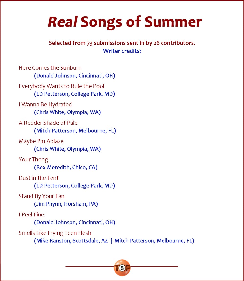 The Top 10 Real Songs of Summer |   Selected from 73 submissions from 26 contributors. Writer credits:  Here Comes the Sunburn 	(Donald Johnson, Cincinnati, OH)  Everybody Wants to Rule the Pool 	(LD Petterson, College Park, MD)  I Wanna Be Hydrated 	(Chris White, Olympia, WA)  A Redder Shade of Pale 	(Mitch Patterson, Melbourne, FL)  Maybe I'm Ablaze 	(Chris White, Olympia, WA)  Your Thong 	(Rex Meredith, Chico, CA)  Dust in the Tent 	(LD Petterson, College Park, MD)  Stand By Your Fan 	(Jim Phynn, Horsham, PA)  I Peel Fine 	(Donald Johnson, Cincinnati, OH)  Smells Like Frying Teen Flesh 	(Mike Ranston, Scottsdale, AZ  |  Mitch Patterson, Melbourne, FL)