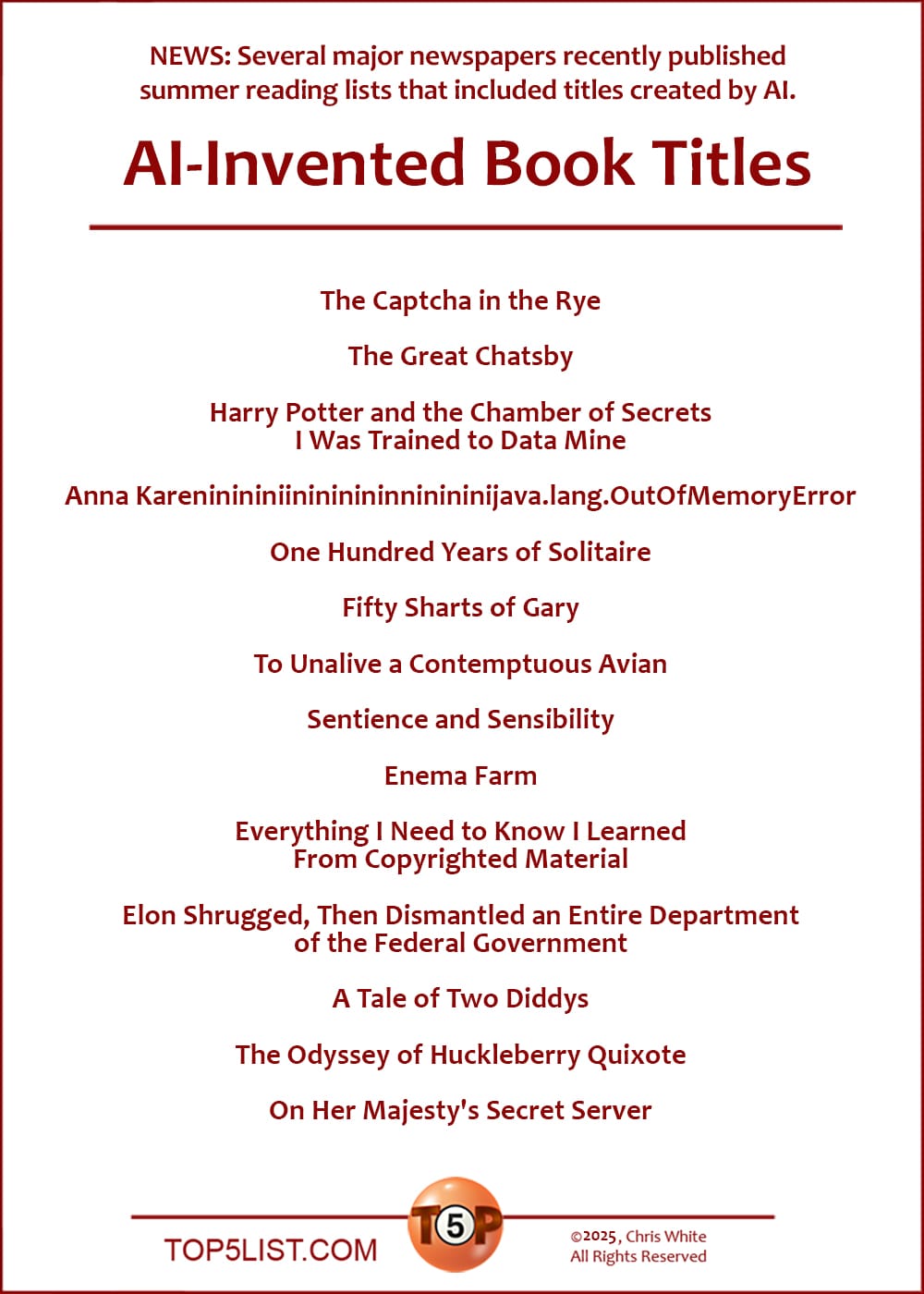 The Top 10 AI-Invented Book Titles  |   The Captcha in the Rye  The Great Chatsby  Harry Potter and the Chamber of Secrets I Was Trained to Data Mine  Anna Karenininininininininininininininijava.lang.OutOfMemoryError  One Hundred Years of Solitaire  Fifty Sharts of Gary  To Unalive a Contemptuous Avian  Sentience and Sensibility  Enema Farm  Everything I Need to Know I Learned From Copyrighted Material  Elon Shrugged, Then Dismantled an Entire Department of the Federal Government   A Tale of Two Diddys  ​The Odyssey of Huckleberry Quixote  On Her Majesty's Secret Server