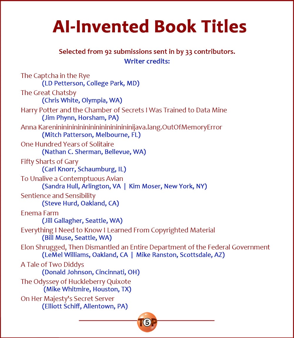 The Top 10 AI-Invented Book Titles |   Selected from 92 submissions from 33 contributors. Writer credits:  The Captcha in the Rye 	(LD Petterson, College Park, MD)  The Great Chatsby 	(Chris White, Olympia, WA)  Harry Potter and the Chamber of Secrets I Was Trained to Data Mine 	(Jim Phynn, Horsham, PA)  Anna Karenininininininininininininininijava.lang.OutOfMemoryError 	(Mitch Patterson, Melbourne, FL)  One Hundred Years of Solitaire 	(Nathan C. Sherman, Bellevue, WA)  Fifty Sharts of Gary 	(Carl Knorr, Schaumburg, IL)  To Unalive a Contemptuous Avian 	(Sandra Hull, Arlington, VA  |  Kim Moser, New York, NY)  Sentience and Sensibility 	(Steve Hurd, Oakland, CA)  Enema Farm 	(Jill Gallagher, Seattle, WA)  Everything I Need to Know I Learned From Copyrighted Material 	(Bill Muse, Seattle, WA)  Elon Shrugged, Then Dismantled an Entire Department of the Federal Government  	(LeMel Williams, Oakland, CA  |  Mike Ranston, Scottsdale, AZ)  A Tale of Two Diddys 	(Donald Johnson, Cincinnati, OH)  ​The Odyssey of Huckleberry Quixote 	(Mike Whitmire, Houston, TX)  On Her Majesty's Secret Server 	(Elliott Schiff, Allentown, PA)