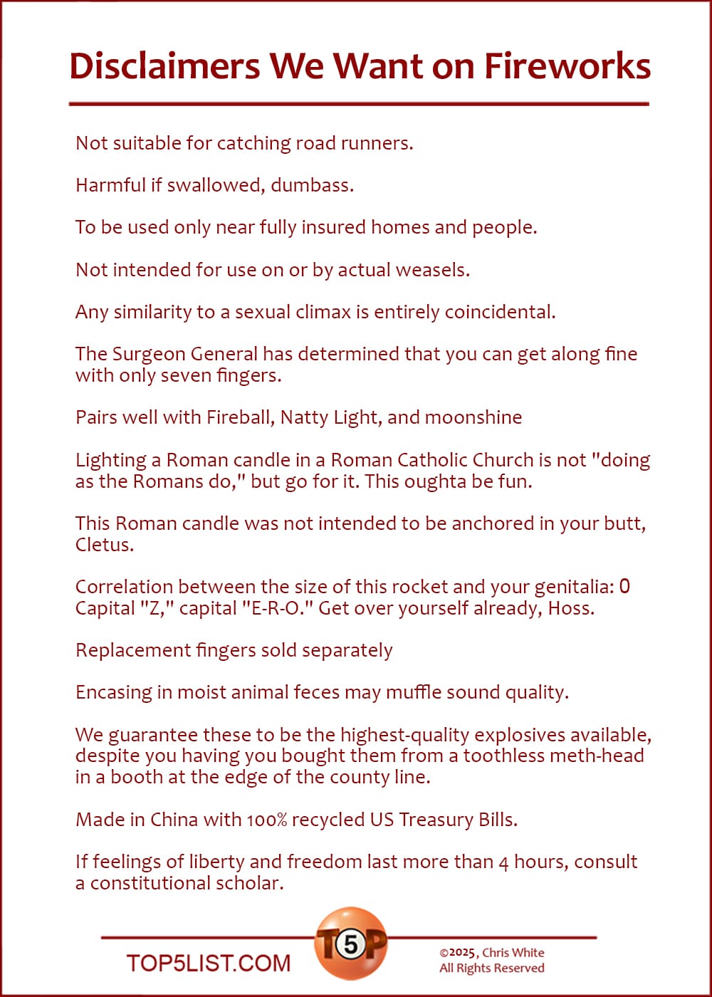 The Top 15 Disclaimers We Want on Fireworks   |   Not suitable for catching road runners.  Harmful if swallowed, dumbass.  To be used only near fully insured homes and people.  Not intended for use on or by actual weasels.  Any similarity to a sexual climax is entirely coincidental.  The Surgeon General has determined that you can get along fine with only seven fingers.  Pairs well with Fireball, Natty Light, and moonshine  Lighting a Roman candle in a Roman Catholic Church is not "doing as the Romans do," but go for it. This oughta be fun.  This Roman candle was not intended to be anchored in your butt, Cletus.  Correlation between the size of this rocket and your genitalia: 0. Capital "Z," capital "E-R-O." Get over yourself already, Hoss.  Replacement fingers sold separately  Encasing in moist animal feces may muffle sound quality.  We guarantee these to be the highest-quality explosives available, despite you having you bought them from a toothless meth-head in a booth at the edge of the county line.  Made in China with 100% recycled US Treasury Bills.  If feelings of liberty and freedom last more than 4 hours, consult a constitutional scholar.