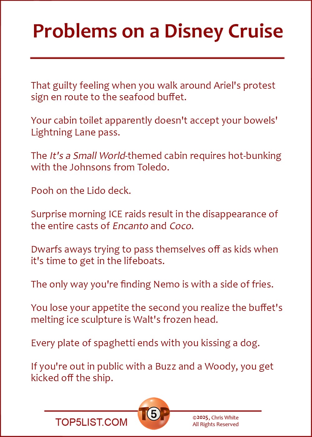 The Top 10 Problems on a Disney Cruise  |   That guilty feeling when you walk around Ariel's protest sign en route to the seafood buffet.  Your cabin toilet apparently doesn't accept your bowels' Lightning Lane pass.  The "It's a Small World"-themed cabin requires hot-bunking with the Johnsons from Toledo.  Pooh on the Lido deck.  Surprise morning ICE raids result in the disappearance of the entire casts of Encanto and Coco.  Dwarfs aways trying to pass themselves off as kids when it's time to get in the lifeboats.  The only way you're finding Nemo is with a side of fries.  You lose your appetite the second you realize the buffet's melting ice sculpture is Walt's frozen head.  Every plate of spaghetti ends with you kissing a dog.  If you're out in public with a Buzz and a Woody, you get kicked off the ship.