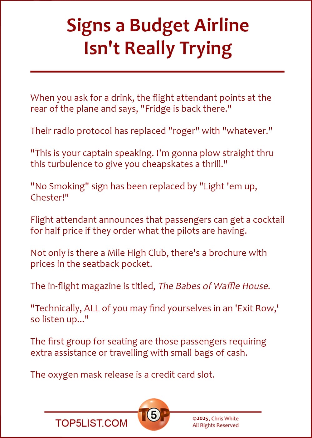 The Top 10 Signs a Budget Airline Isn't Really Trying  |   When you ask for a drink, the flight attendant points at the rear of the plane and says, "Fridge is back there."  Their radio protocol has replaced "roger" with "whatever."  "This is your captain speaking. I'm gonna plow straight thru this turbulence to give you cheapskates a thrill."  "No Smoking" sign has been replaced by "Light 'em up, Chester!"  Flight attendant announces that passengers can get a cocktail for half price if they order what the pilots are having.  Not only is there a Mile High Club, there's a brochure with prices in the seatback pocket.  The in-flight magazine is titled, "The Babes of Waffle House."  "Technically, ALL of you may find yourselves in an 'Exit Row,' so listen up..."  The first group for seating are those passengers requiring extra assistance or travelling with small bags of cash.  The oxygen mask release is a credit card slot.