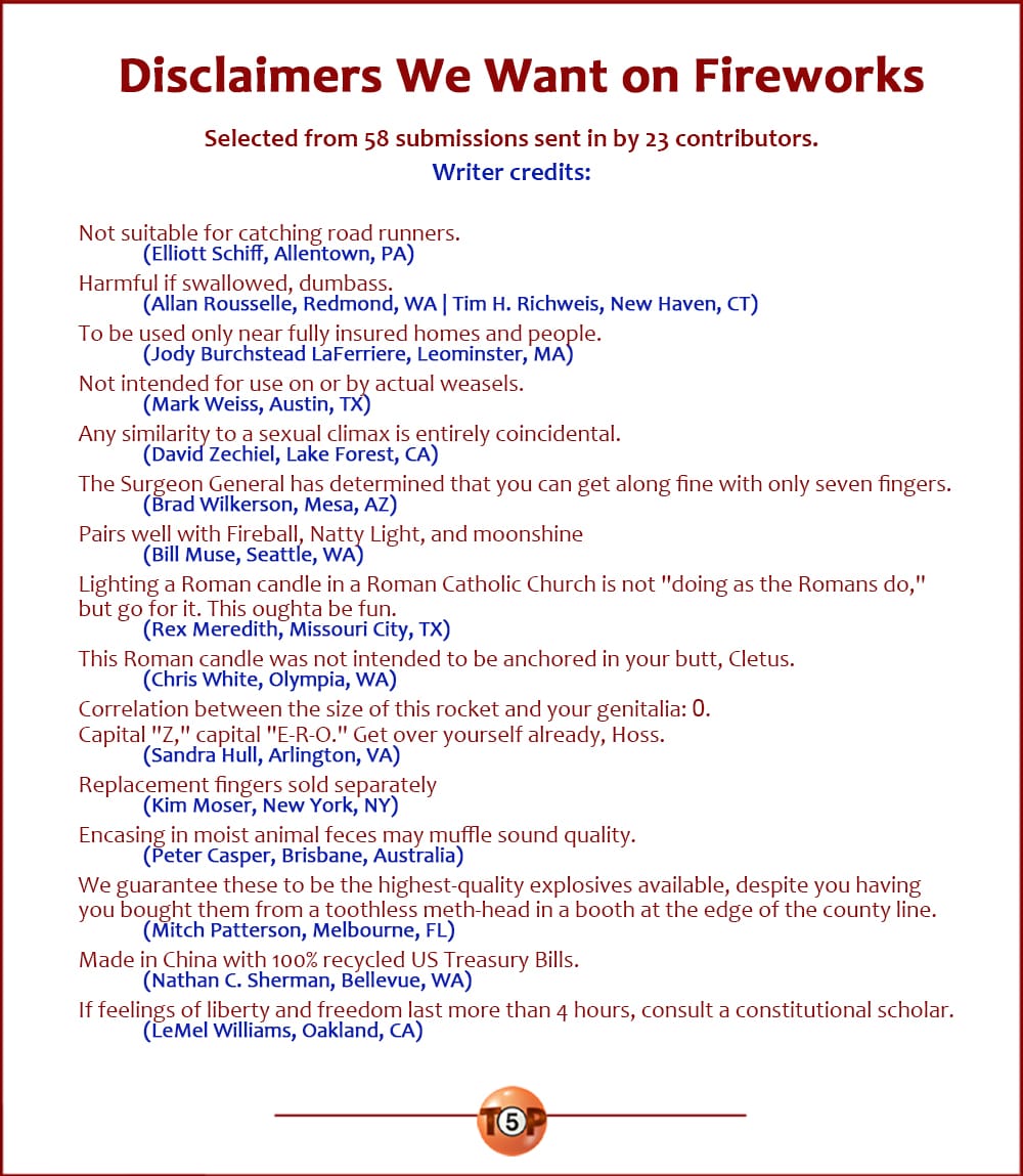 The Top 15 Disclaimers We Want on Fireworks  |   Selected from 58 submissions sent in by 23 contributors.  Not suitable for catching road runners. 	(Elliott Schiff, Allentown, PA)  Harmful if swallowed, dumbass. 	(Allan Rousselle, Redmond, WA | Tim H. Richweis, New Haven, CT)  To be used only near fully insured homes and people. 	(Jody Burchstead LaFerriere, Leominster, MA)  Not intended for use on or by actual weasels. 	(Mark Weiss, Austin, TX)  Any similarity to a sexual climax is entirely coincidental. 	(David Zechiel, Lake Forest, CA)  The Surgeon General has determined that you can get along fine with only seven fingers. 	(Brad Wilkerson, Mesa, AZ)  Pairs well with Fireball, Natty Light, and moonshine 	(Bill Muse, Seattle, WA)  Lighting a Roman candle in a Roman Catholic Church is not "doing as the Romans do," but go for it. This oughta be fun. 	(Rex Meredith, Missouri City, TX)  This Roman candle was not intended to be anchored in your butt, Cletus. 	(Chris White, Olympia, WA)  Correlation between the size of this rocket and your genitalia: 0. Capital "Z," capital "E-R-O." Get over yourself already, Hoss. 	(Sandra Hull, Arlington, VA)  Replacement fingers sold separately 	(Kim Moser, New York, NY)  Encasing in moist animal feces may muffle sound quality. 	(Peter Casper, Brisbane, Australia)  We guarantee these to be the highest-quality explosives available, despite you having you bought them from a toothless meth-head in a booth at the edge of the county line. 	(Mitch Patterson, Melbourne, FL)  Made in China with 100% recycled US Treasury Bills. 	(Nathan C. Sherman, Bellevue, WA)  If feelings of liberty and freedom last more than 4 hours, consult a constitutional scholar. 	(LeMel Williams, Oakland, CA)
