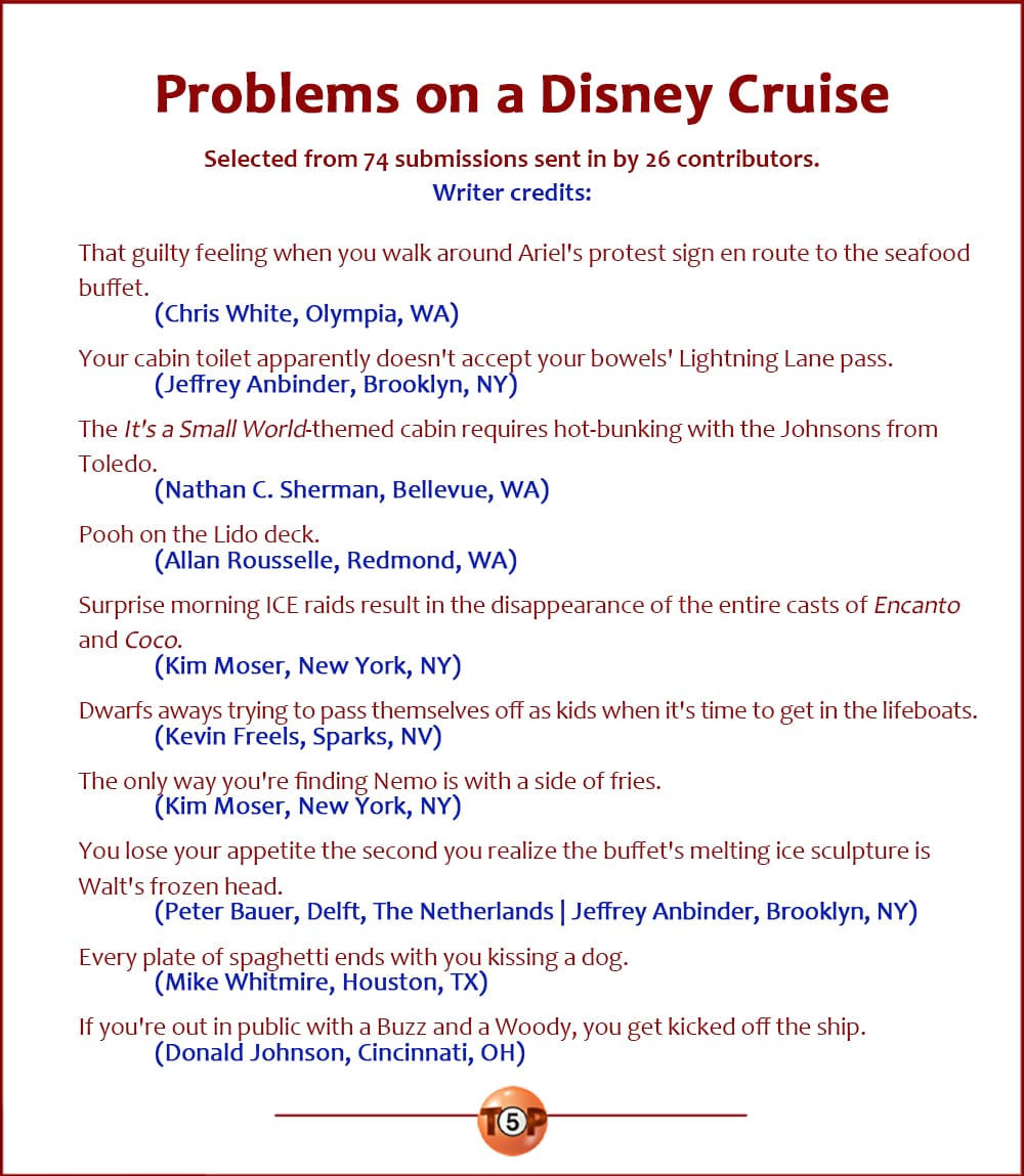 The Top 10 Problems on a Disney Cruise  |   Selected from 74 submissions sent in by 26 contributors.  That guilty feeling when you walk around Ariel's protest sign en route to the seafood buffet. 	(Chris White, Olympia, WA)  Your cabin toilet apparently doesn't accept your bowels' Lightning Lane pass. 	(Jeffrey Anbinder, Brooklyn, NY)  The "It's a Small World"-themed cabin requires hot-bunking with the Johnsons from Toledo. 	(Nathan C. Sherman, Bellevue, WA)  Pooh on the Lido deck. 	(Allan Rousselle, Redmond, WA)  Surprise morning ICE raids result in the disappearance of the entire casts of Encanto and Coco. 	(Kim Moser, New York, NY)  Dwarfs aways trying to pass themselves off as kids when it's time to get in the lifeboats. 	(Kevin Freels, Sparks, NV)  The only way you're finding Nemo is with a side of fries. 	(Kim Moser, New York, NY)  You lose your appetite the second you realize the buffet's melting ice sculpture is Walt's frozen head. 	(Peter Bauer, Delft, The Netherlands | Jeffrey Anbinder, Brooklyn, NY)  Every plate of spaghetti ends with you kissing a dog. 	(Mike Whitmire, Houston, TX)  If you're out in public with a Buzz and a Woody, you get kicked off the ship. 	(Donald Johnson, Cincinnati, OH)