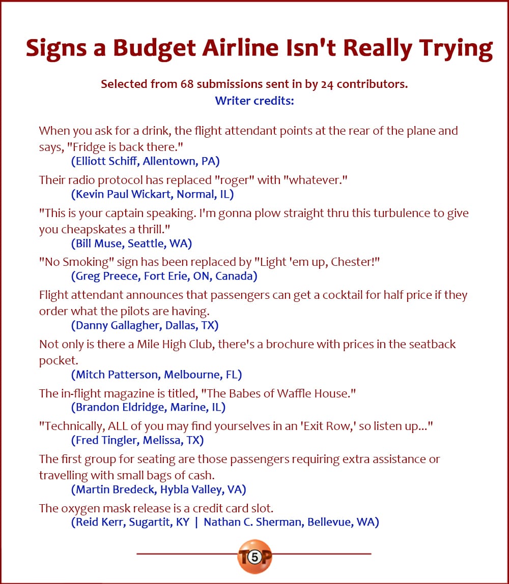 The Top 10 Signs a Budget Airline Isn't Really Trying  |   Selected from 68 submissions sent in by 24 contributors. Writer credits:  When you ask for a drink, the flight attendant points at the rear of the plane and says, "Fridge is back there." 	(Elliott Schiff, Allentown, PA)  Their radio protocol has replaced "roger" with "whatever." 	(Kevin Paul Wickart, Normal, IL)  "This is your captain speaking. I'm gonna plow straight thru this turbulence to give you cheapskates a thrill." 	(Bill Muse, Seattle, WA)  "No Smoking" sign has been replaced by "Light 'em up, Chester!" 	(Greg Preece, Fort Erie, ON, Canada)  Flight attendant announces that passengers can get a cocktail for half price if they order what the pilots are having. 	(Danny Gallagher, Dallas, TX)  Not only is there a Mile High Club, there's a brochure with prices in the seatback pocket. 	(Mitch Patterson, Melbourne, FL)  The in-flight magazine is titled, "The Babes of Waffle House." 	(Brandon Eldridge, Marine, IL)  "Technically, ALL of you may find yourselves in an 'Exit Row,' so listen up..." 	(Fred Tingler, Melissa, TX)  The first group for seating are those passengers requiring extra assistance or travelling with small bags of cash. 	(Martin Bredeck, Hybla Valley, VA)  The oxygen mask release is a credit card slot. 	(Reid Kerr, Sugartit, KY  |  Nathan C. Sherman, Bellevue, WA)