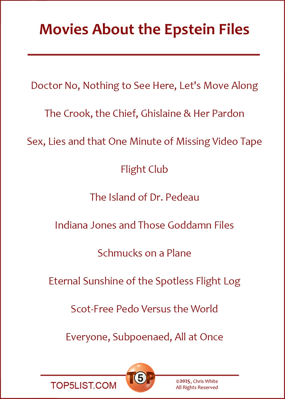 The Top 10 Movies About the Epstein Files  |   Doctor No, Nothing to See Here, Let's Move Along  The Crook, the Chief, Ghislaine & Her Pardon  Sex, Lies and that One Minute of Missing Video Tape  Flight Club  The Island of Dr. Pedeau  Indiana Jones and Those Goddamn Files  Schmucks on a Plane  Eternal Sunshine of the Spotless Flight Log  Scot-Free Pedo Versus the World  Everyone, Subpoenaed, All at Once