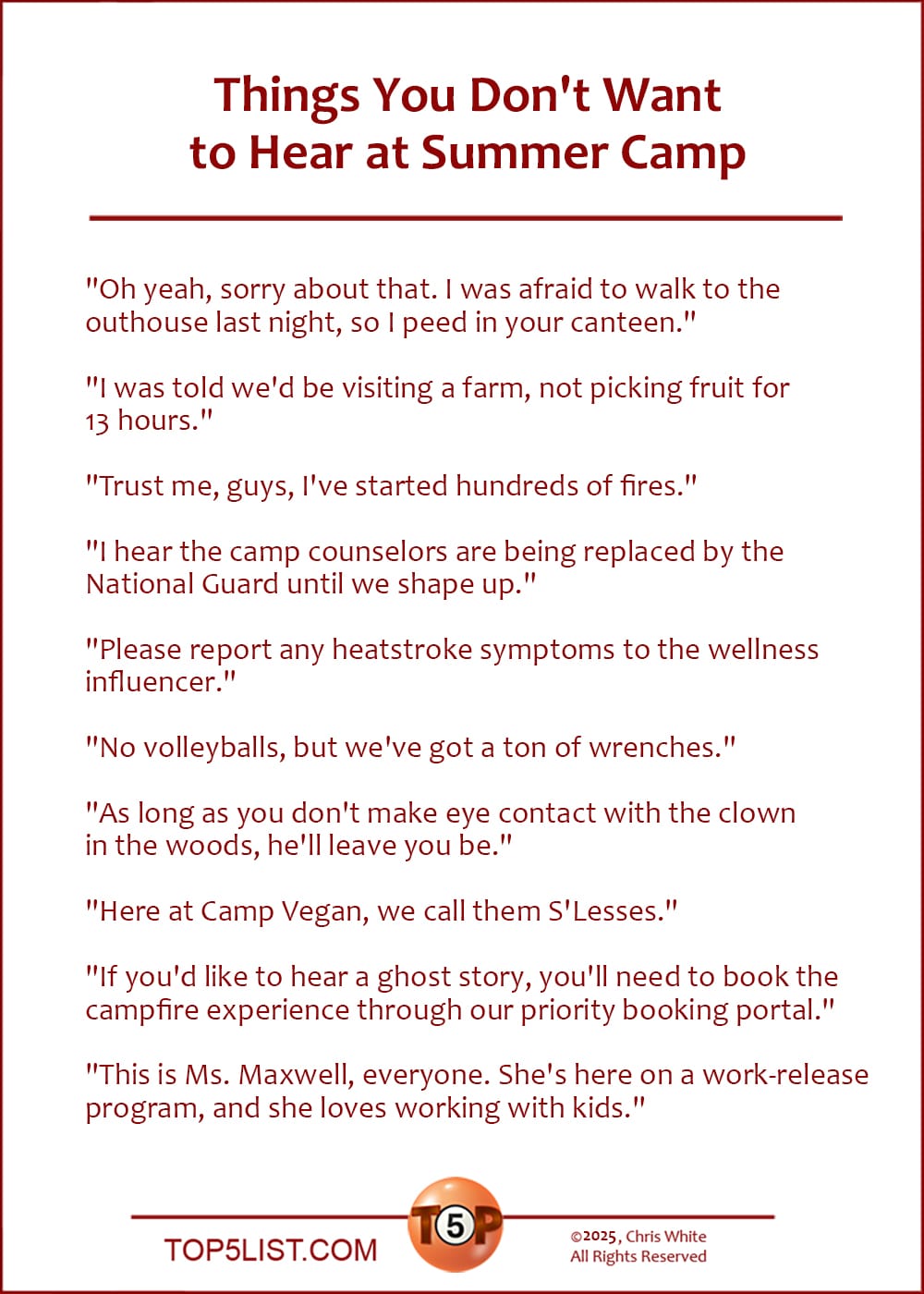 The Top 10 Things You Don't Want to Hear at Summer Camp  |  "Oh yeah, sorry about that. I was afraid to walk to the outhouse last night, so I peed in your canteen."  "I was told we'd be visiting a farm, not picking fruit for 13 hours."  "Trust me, guys, I've started hundreds of fires."  "I hear the camp counselors are being replaced by the National Guard until we shape up."  "Please report any heatstroke symptoms to the wellness influencer."  "No volleyballs, but we've got a ton of wrenches."  "As long as you don't make eye contact with the clown in the woods, he'll leave you be."  "Here at Camp Vegan, we call them S'Lesses."  "If you'd like to hear a ghost story, you'll need to book the campfire experience through our priority booking portal."  "This is Ms. Maxwell, everyone. She's here on a work-release program, and she loves working with kids."