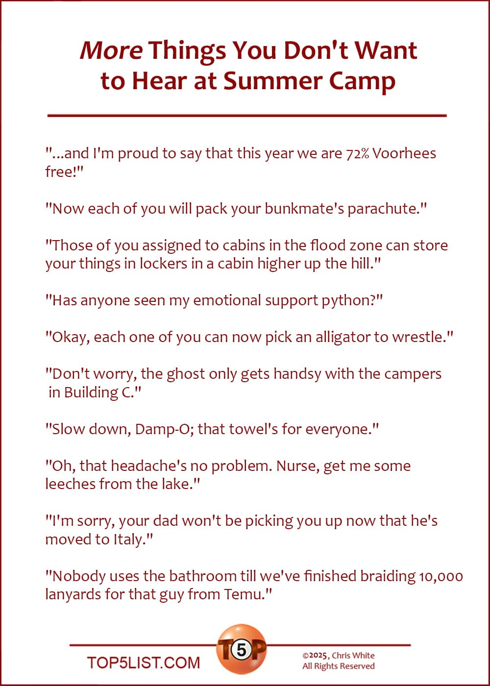 More Things You Don't Want to Hear at Summer Camp   |   "...and I'm proud to say that this year we are 72% Voorhees free!"  "Now each of you will pack your bunkmate's parachute."  "Those of you assigned to cabins in the flood zone can store your things in lockers in a cabin higher up the hill."  "Has anyone seen my emotional support python?"  "Okay, each one of you can now pick an alligator to wrestle."  "Don't worry, the ghost only gets handsy with the campers in Building C."  "Slow down, Damp-O; that towel's for everyone."  "Oh, that headache's no problem. Nurse, get me some leeches from the lake."  "I'm sorry, your dad won't be picking you up now that he's moved to Italy."  "Nobody uses the bathroom until we've finished braiding 10,000 lanyards for that guy from Temu."
