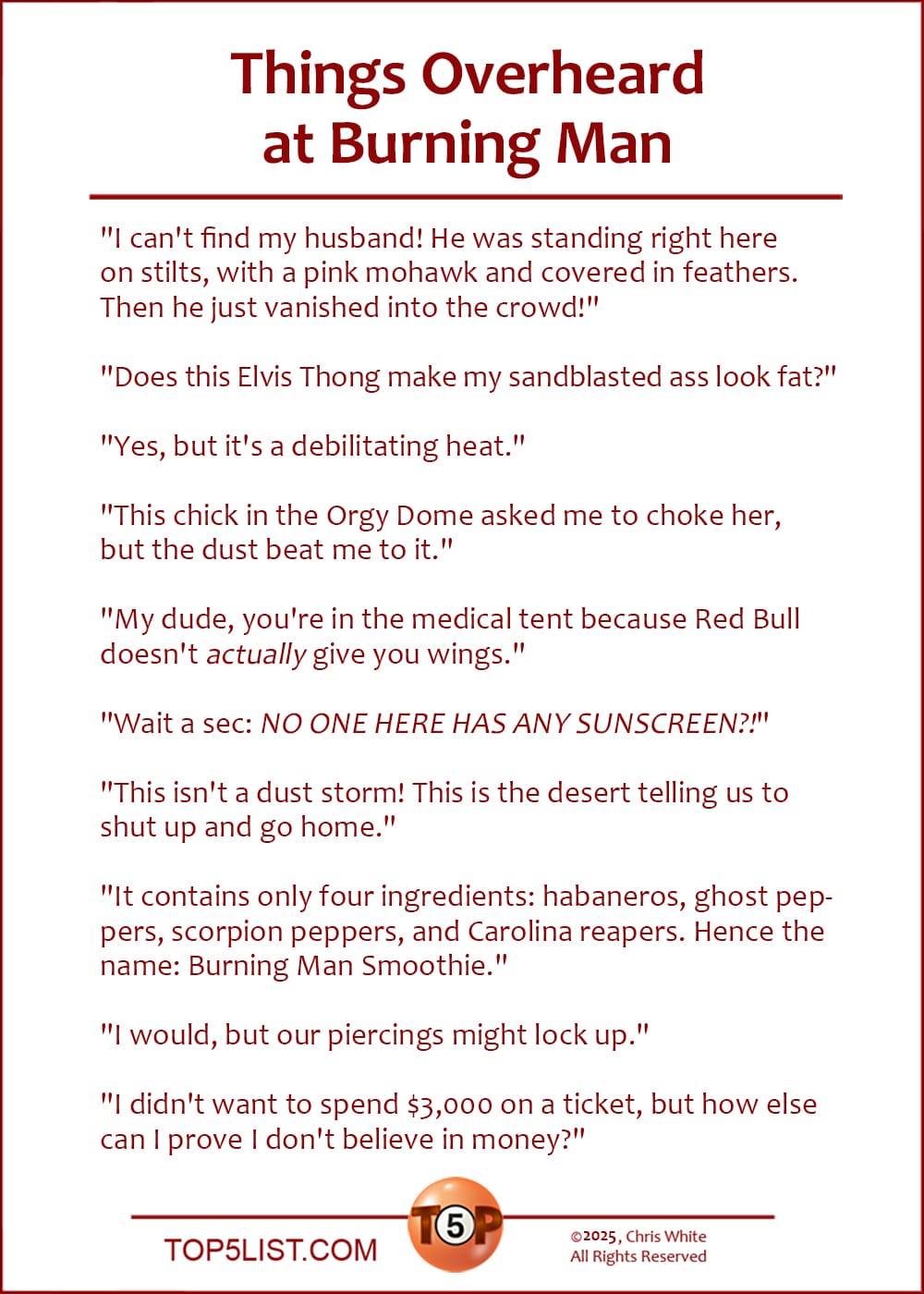 The Top 10 Things Overheard at Burning Man  |   "I can't find my husband! He was standing right here on stilts, with a pink mohawk and covered in feathers. Then he just vanished into the crowd."  "Does this Elvis Thong make my sandblasted ass look fat?"  "Yes, but it's a debilitating heat."  "This chick in the Orgy Dome asked me to choke her, but the dust beat me to it."  "My dude, you're in the medical tent because Red Bull doesn't ACTUALLY give you wings."  "Wait a sec: NO ONE HERE HAS ANY SUNSCREEN?!"  "This isn't a dust storm! This is the desert telling us to shut up and go home."  "It contains only four ingredients: habaneros, ghost peppers, scorpion peppers, and Carolina reapers. Hence the name: Burning Man Smoothie."  "I would, but our piercings might lock up."  "I didn't want to spend $3,000 on a ticket, but how else can I prove I don't believe in money?"