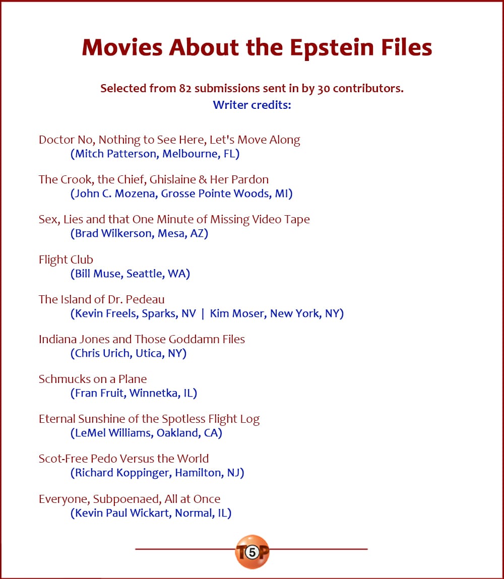 The Top 10 Movies About the Epstein Files  |  Selected from 82 submissions sent in by 30 contributors. Writer credits:  Doctor No, Nothing to See Here, Let's Move Along 	(Mitch Patterson, Melbourne, FL)  The Crook, the Chief, Ghislaine & Her Pardon 	(John C. Mozena, Grosse Pointe Woods, MI)  Sex, Lies and that One Minute of Missing Video Tape 	(Brad Wilkerson, Mesa, AZ)  Flight Club 	(Bill Muse, Seattle, WA)  The Island of Dr. Pedeau 	(Kevin Freels, Sparks, NV  |  Kim Moser, New York, NY)  Indiana Jones and Those Goddamn Files 	(Chris Urich, Utica, NY)  Schmucks on a Plane 	(Fran Fruit, Winnetka, IL)  Eternal Sunshine of the Spotless Flight Log 	(LeMel Williams, Oakland, CA)  Scot-Free Pedo Versus the World 	(Richard Koppinger, Hamilton, NJ)  Everyone, Subpoenaed, All at Once 	(Kevin Paul Wickart, Normal, IL)