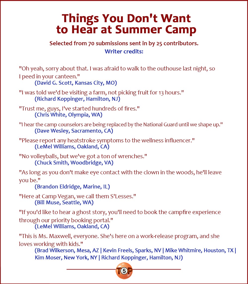 The Top 10 Things You Don't Want to Hear at Summer Camp  |  Selected from 70 submissions sent in by 25 contributors.  "Oh yeah, sorry about that. I was afraid to walk to the outhouse last night, so I peed in your canteen." 	(David G. Scott, Kansas City, MO)  "I was told we'd be visiting a farm, not picking fruit for 13 hours." 	(Richard Koppinger, Hamilton, NJ)  "Trust me, guys, I've started hundreds of fires." 	(Chris White, Olympia, WA)  "I hear the camp counselors are being replaced by the National Guard until we shape up." 	(Dave Wesley, Sacramento, CA)  "Please report any heatstroke symptoms to the wellness influencer." 	(LeMel Williams, Oakland, CA)  "No volleyballs, but we've got a ton of wrenches." 	(Chuck Smith, Woodbridge, VA)  "As long as you don't make eye contact with the clown in the woods, he'll leave you be." 	(Brandon Eldridge, Marine, IL)  "Here at Camp Vegan, we call them S'Lesses." 	(Bill Muse, Seattle, WA)  "If you'd like to hear a ghost story, you'll need to book the campfire experience through our priority booking portal." 	(LeMel Williams, Oakland, CA)  "This is Ms. Maxwell, everyone. She's here on a work-release program, and she loves working with kids." 	(Brad Wilkerson, Mesa, AZ | Kevin Freels, Sparks, NV | Mike Whitmire, Houston, TX | Kim Moser, New York, NY | Richard Koppinger, Hamilton, NJ) 	
