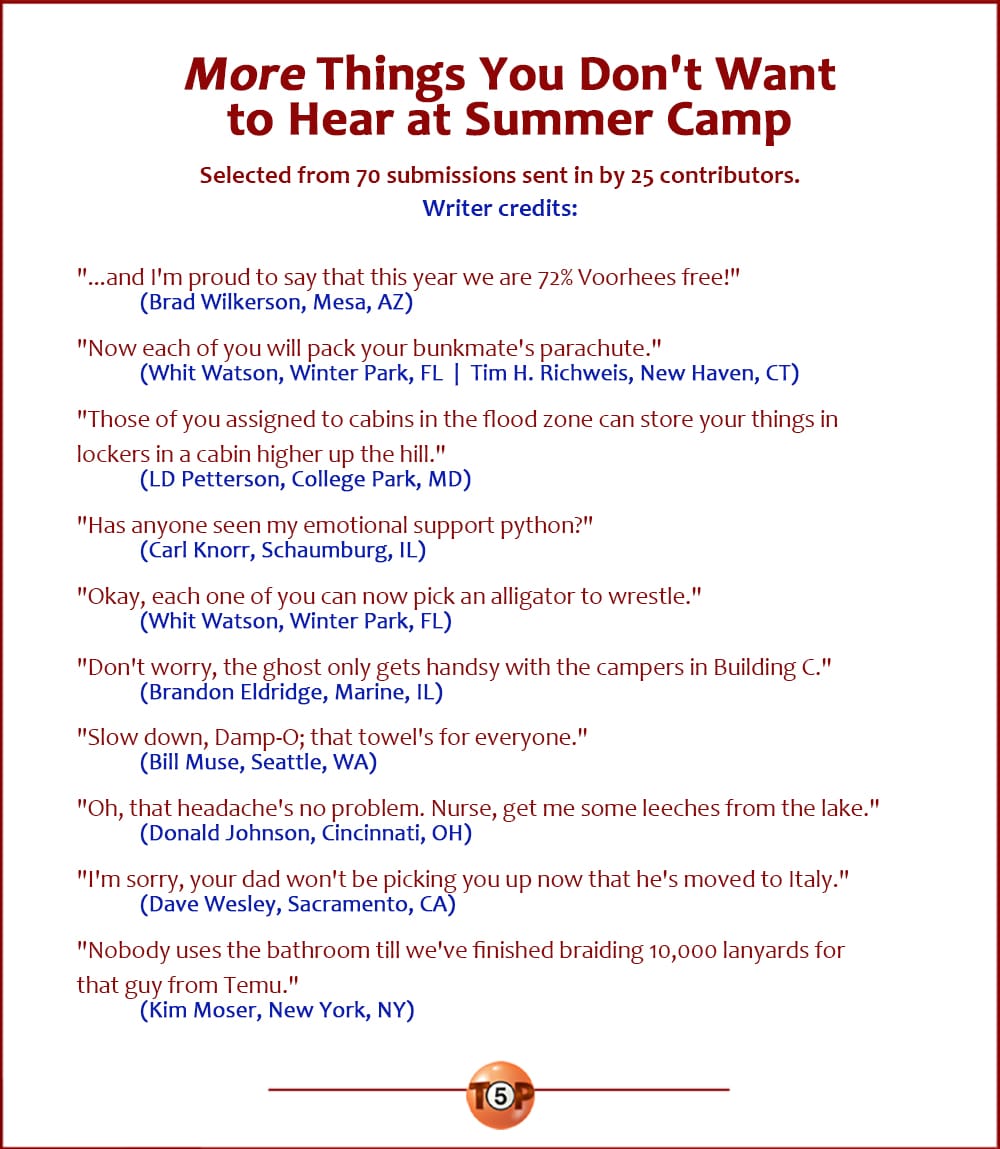 More Things You Don't Want to Hear at Summer Camp   |   Selected from 70 submissions sent in by 25 contributors.   "...and I'm proud to say that this year we are 72% Voorhees free!" 	(Brad Wilkerson, Mesa, AZ)  "Now each of you will pack your bunkmate's parachute." 	(Whit Watson, Winter Park, FL  |  Tim H. Richweis, New Haven, CT)  "Those of you assigned to cabins in the flood zone can store your things in lockers in a cabin higher up the hill." 	(LD Petterson, College Park, MD)  "Has anyone seen my emotional support python?" 	(Carl Knorr, Schaumburg, IL)  "Okay, each one of you can now pick an alligator to wrestle." 	(Whit Watson, Winter Park, FL)  "Don't worry, the ghost only gets handsy with the campers in Building C." 	(Brandon Eldridge, Marine, IL)  "Slow down, Damp-O; that towel's for everyone." 	(Bill Muse, Seattle, WA)  "Oh, that headache's no problem. Nurse, get me some leeches from the lake." 	(Donald Johnson, Cincinnati, OH)  "I'm sorry, your dad won't be picking you up now that he's moved to Italy." 	(Dave Wesley, Sacramento, CA)  "Nobody uses the bathroom until we've finished braiding 10,000 lanyards for that guy from Temu." 	(Kim Moser, New York, NY)