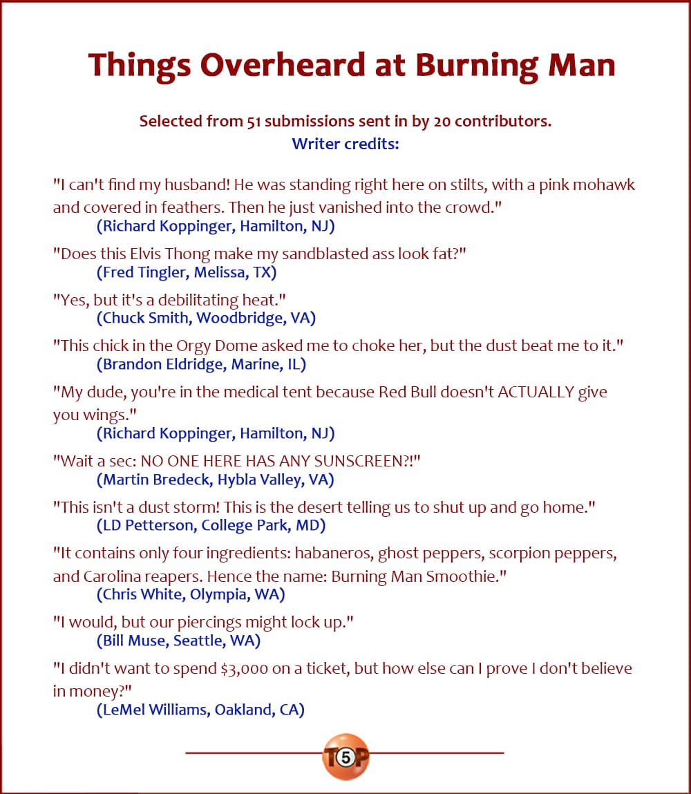 The Top 10 Things Overheard at Burning Man   |   Selected from 51 submissions sent in by 20 contributors. Writer credits:  "I can't find my husband! He was standing right here on stilts, with a pink mohawk and covered in feathers. Then he just vanished into the crowd." 	(Richard Koppinger, Hamilton, NJ)  "Does this Elvis Thong make my sandblasted ass look fat?" 	(Fred Tingler, Melissa, TX)  "Yes, but it's a debilitating heat." 	(Chuck Smith, Woodbridge, VA)  "This chick in the Orgy Dome asked me to choke her, but the dust beat me to it." 	(Brandon Eldridge, Marine, IL)  "My dude, you're in the medical tent because Red Bull doesn't ACTUALLY give you wings." 	(Richard Koppinger, Hamilton, NJ)  "Wait a sec: NO ONE HERE HAS ANY SUNSCREEN?!" 	(Martin Bredeck, Hybla Valley, VA)  "This isn't a dust storm! This is the desert telling us to shut up and go home." 	(LD Petterson, College Park, MD)  "It contains only four ingredients: habaneros, ghost peppers, scorpion peppers, and Carolina reapers. Hence the name: Burning Man Smoothie." 	(Chris White, Olympia, WA)  "I would, but our piercings might lock up." 	(Bill Muse, Seattle, WA)  "I didn't want to spend $3,000 on a ticket, but how else can I prove I don't believe in money?" 	(LeMel Williams, Oakland, CA)