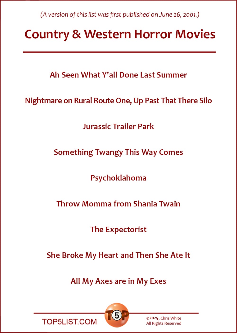 The Top 8 Country & Western Horror Movies   |   Ah Seen What Y'all Done Last Summer  Nightmare on Rural Route One, Up Past That There Silo  Jurassic Trailer Park  Something Twangy This Way Comes  Psychoklahoma  Throw Momma from Shania Twain  The Expectorist  She Broke My Heart and Then She Ate It  All My Axes are in My Exes