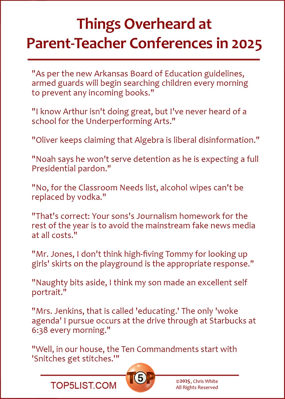 The Top 10 Things Overheard at Parent-Teacher Conferences in 2025   |   "As per the new Arkansas Board of Education guidelines, armed guards will begin searching children every morning to prevent any incoming books."  "I know Arthur isn't doing great, but I've never heard of a school for the Underperforming Arts."  "Oliver keeps claiming that Algebra is liberal disinformation."  "Noah says he won't serve detention as he is expecting a full Presidential pardon."  "No, for the Classroom Needs list, alcohol wipes can't be replaced by vodka."  "That's correct: Your sons's Journalism homework for the rest of the year is to avoid the mainstream fake news media at all costs."  "Mr. Jones, I don't think high-fiving Tommy for looking up girls' skirts on the playground is the appropriate response."  "Naughty bits aside, I think my son made an excellent self portrait."  "Mrs. Jenkins, that is called 'educating.' The only 'woke agenda' I pursue occurs at the drive through at Starbucks at 6:38 every morning."  "Well, in our house, the Ten Commandments start with 'Snitches get stitches.'"