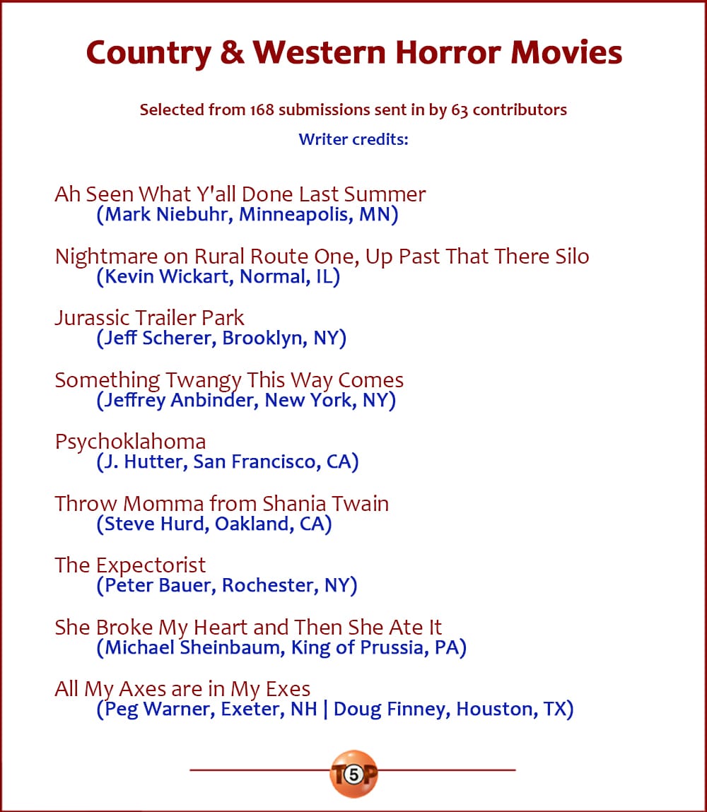 The Top 8 Country & Western Horror Movies   |   Ah Seen What Y'all Done Last Summer  Nightmare on Rural Route One, Up Past That There Silo  Jurassic Trailer Park  Something Twangy This Way Comes  Psychoklahoma  Throw Momma from Shania Twain  The Expectorist  She Broke My Heart and Then She Ate It  All My Axes are in My Exes    A version of this list was first published on June 26, 2001. Writer credits:  8> Mark Niebuhr, Minneapolis, MN 8> Kevin Wickart, Normal, IL 7> Jeff Scherer, Brooklyn, NY 6> Jeffrey Anbinder, New York, NY 5> J. Hutter, San Francisco, CA 4> Steve Hurd, Oakland, CA 3> Peter Bauer, Rochester, NY 2> Michael Sheinbaum, King of Prussia, PA 1> Doug Finney, Houston, TX 1> Peg Warner, Exeter, NH