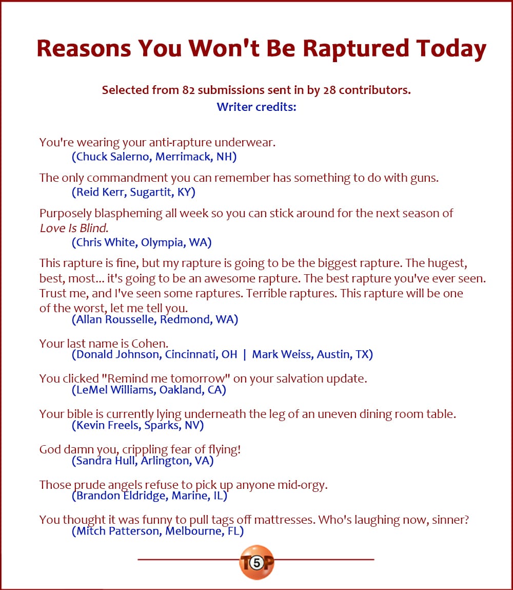 The Top 10 Reasons You Won't Be Raptured Today   |   Selected from 82 submissions sent in by 28 contributors. Writer credits:   You're wearing your anti-rapture underwear. 	(Chuck Salerno, Merrimack, NH)  The only commandment you can remember has something to do with guns. 	(Reid Kerr, Sugartit, KY)  Purposely blaspheming all week so you can stick around for the next season of "Love Is Blind." 	(Chris White, Olympia, WA)  This rapture is fine, but my rapture is going to be the biggest rapture. The hugest, best, most... it's going to be an awesome rapture. The best rapture you've ever seen. Trust me, and I've seen some raptures. Terrible raptures. This rapture will be one of the worst, let me tell you. 	(Allan Rousselle, Redmond, WA)  Your last name is Cohen. 	(Donald Johnson, Cincinnati, OH  |  Mark Weiss, Austin, TX)  You clicked "Remind me tomorrow" on your salvation update. 	(LeMel Williams, Oakland, CA)  Your bible is currently lying underneath the leg of an uneven dining room table. 	(Kevin Freels, Sparks, NV)  God damn you, crippling fear of flying! 	(Sandra Hull, Arlington, VA)  Those prude angels refuse to pick up anyone mid-orgy. 	(Brandon Eldridge, Marine, IL)  You thought it was funny to pull tags off mattresses. Who's laughing now, sinner? 	(Mitch Patterson, Melbourne, FL)