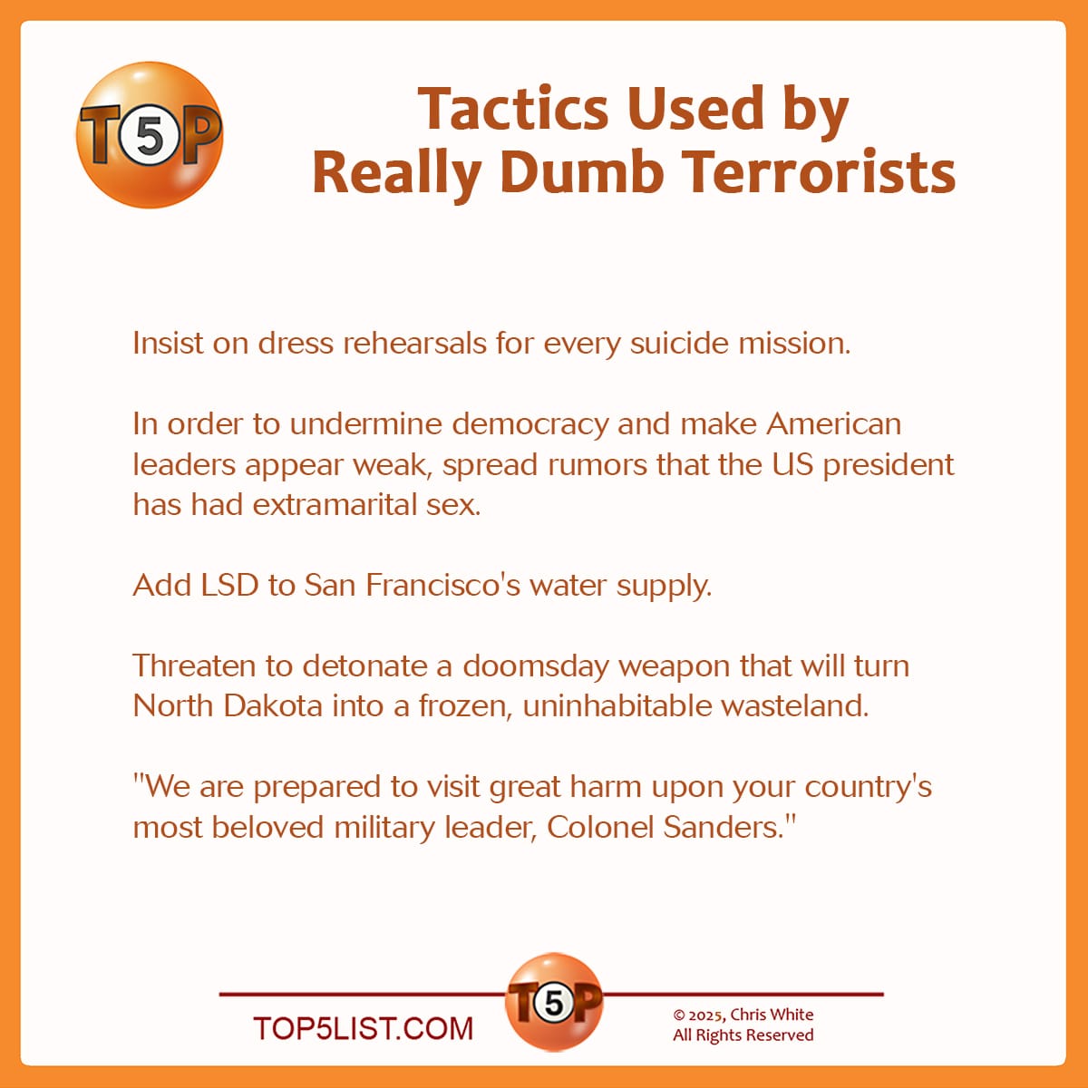 The Top 5 Tactics Used by Really Dumb Terrorists   |   Insist on dress rehearsals for every suicide mission.  In order to undermine democracy and make American leaders appear weak, spread rumors that the US president has had extramarital sex.  Add LSD to San Francisco's water supply.  Threaten to detonate a doomsday weapon that will turn North Dakota into a frozen, uninhabitable wasteland.  "We are prepared to visit great harm upon your country's most beloved military leader, Colonel Sanders."   A version of this list was first published on October 5, 2001. Writer credits:  5> Peter Rogers, Austin, TX 4> Ed Smith, Chattanooga, TN 4> Dawson Rambo, Santa Rosa, CA 3> Tristan Fabriani, Passaic, NJ 3> Martin Bredeck, Hybla Valley, VA 2> Andy Ihnatko, Boston, MA 1> John Mozena, Grosse Pointe Woods, MI