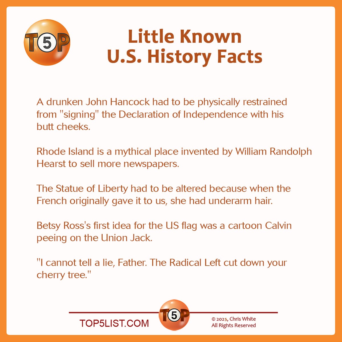 The Top 5 Little Known U.S. History Facts   |   A drunken John Hancock had to be physically restrained from "signing" the Declaration of Independence with his butt cheeks.  Rhode Island is a mythical place invented by William Randolph Hearst to sell more newspapers.  The Statue of Liberty had to be altered because when the French originally gave it to us, she had underarm hair.  Betsy Ross's first idea for the US flag was a cartoon Calvin peeing on the Union Jack.  "I cannot tell a lie, Father. The Radical Left cut down your cherry tree."   A version of this list was first published on October 12, 2001. Writer credits:  5> Sandra Hull, Arlington, VA 4> Mark Niebuhr, Minneapolis, MN 3> Ed Smith, Chattanooga, TN 2? Bill Muse, Seattle, WA 1> Don Swain, Rochester Hills, MI
