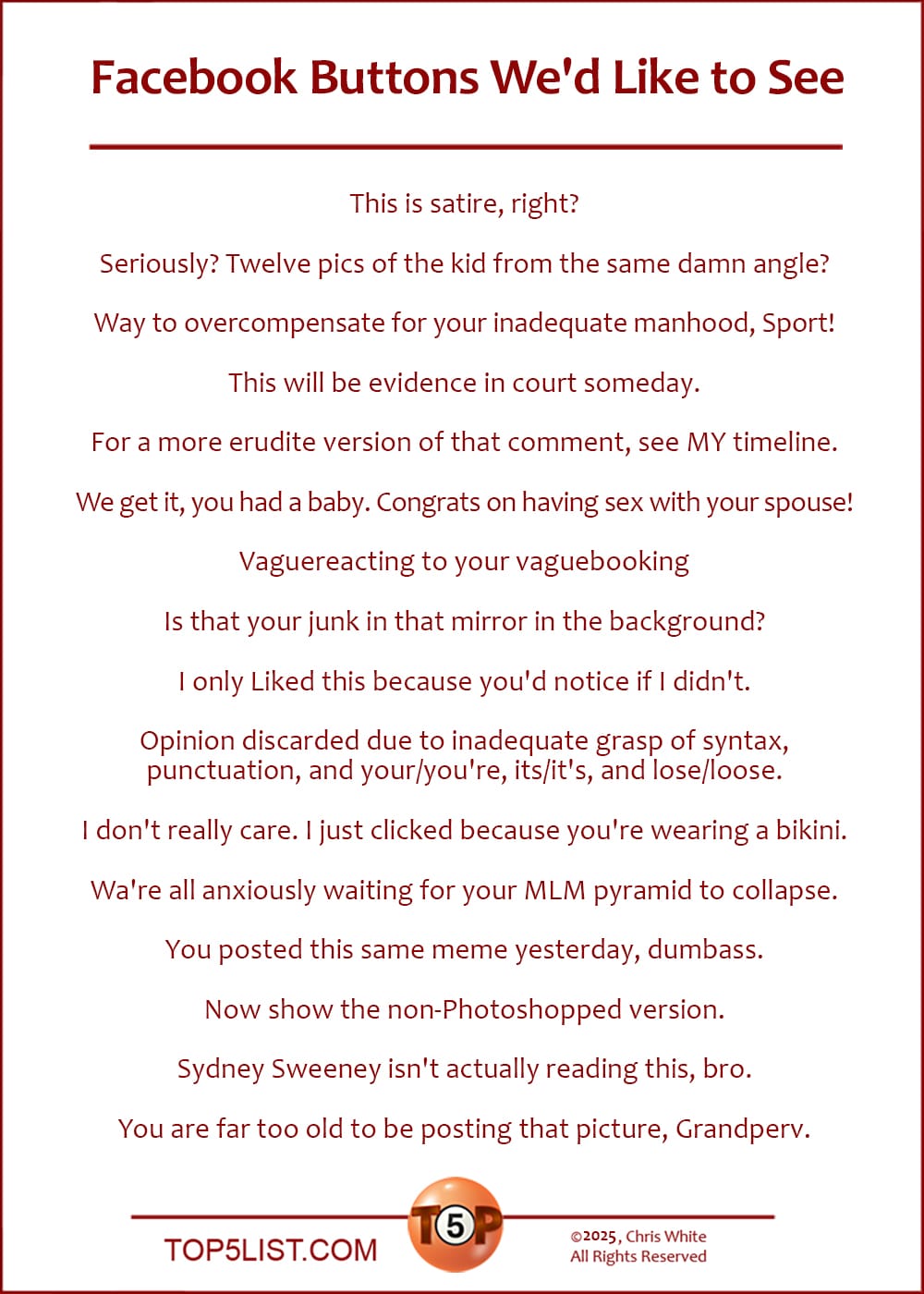 The Top 16 Facebook Buttons We'd Like to See  |   This is satire, right?  Seriously? Twelve pics of the kid from the same damn angle?  Way to overcompensate for your inadequate manhood, Sport!  This will be evidence in court someday.  For a more erudite version of the same comment, see my timeline.  We get it, you had a baby. Congrats on having sex with your spouse!  Vaguereacting to your vaguebooking  Is that your junk in that mirror in the background?  I only Liked this because you'd notice if I didn't.  Opinion discarded due to inadequate grasp of syntax, punctuation, and your/you're, its/it's, and lose/loose.  I don't really care. I just clicked because you're wearing a bikini.  Wa're all anxiously waiting for your MLM pyramid to collapse.  You posted this same meme yesterday, dumbass.  Now show the non-Photoshopped version.  Sydney Sweeney isn't actually reading this, bro.  You are far too old to be posting that picture, Grandperv.
