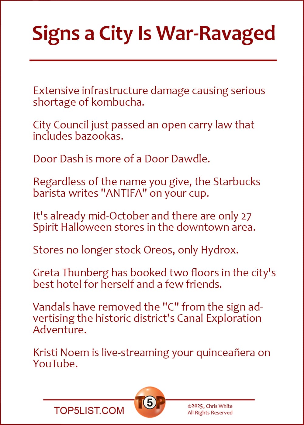 The Top 9 Signs a City Is War-Ravaged  |   Extensive infrastructure damage causing serious shortage of kombucha.  City Council just passed an open carry law that includes bazookas.  Door Dash is more of a Door Dawdle.  Regardless of the name you give, the Starbucks barista writes "ANTIFA" on your cup.  It's already mid-October and there are only 27 Spirit Halloween stores in the downtown area.  Stores no longer stock Oreos, only Hydrox.  Greta Thunberg has booked two floors in the city's best hotel for herself and a few friends.  Vandals have removed the "C" from the sign advertising the historic district's Canal Exploration Adventure.  Kristi Noem is live-streaming your quinceañera on YouTube.
