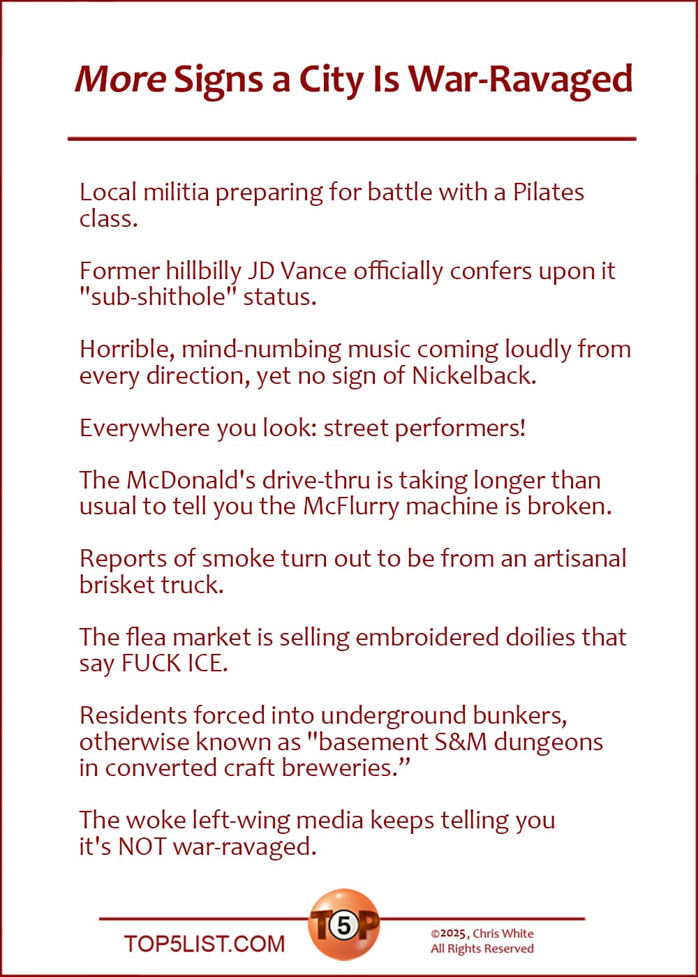 9 More Signs a City Is War-Ravaged    |   Local militia preparing for battle with a Pilates class.  Former hillbilly JD Vance officially confers upon it "sub-shithole" status.  Horrible, mind-numbing music coming loudly from every direction, yet no sign of Nickelback.  Everywhere you look: street performers!  The McDonald's drive-thru is taking longer than usual to tell you the McFlurry machine is broken.  Reports of smoke turn out to be from an artisanal brisket truck.  The flea market is selling embroidered doilies that say FUCK ICE.  Residents forced into underground bunkers, otherwise known as "basement S&M dungeons in converted craft breweries.”  The woke left-wing media keeps telling you it's NOT war-ravaged.