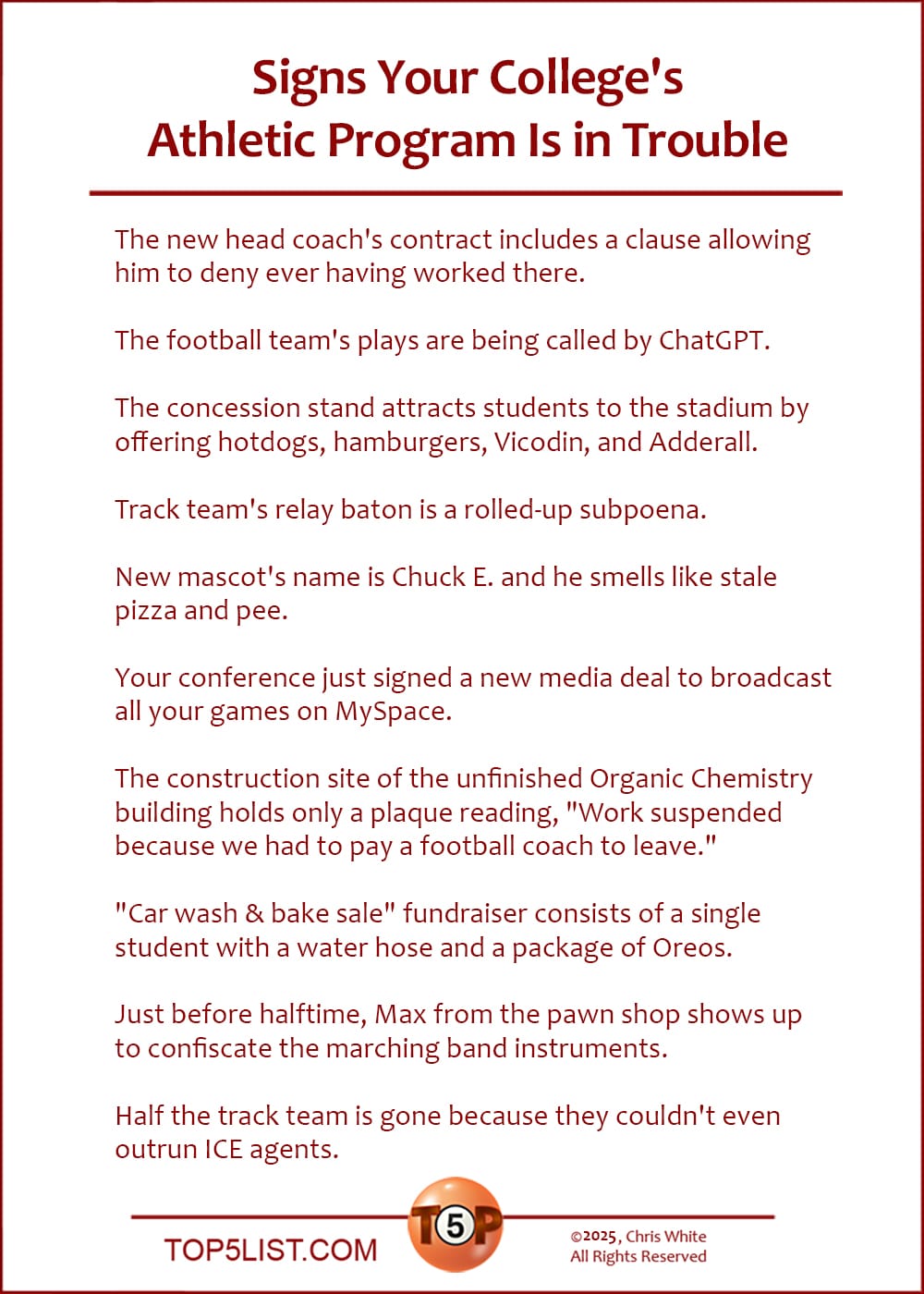 The Top 10 Signs Your College's Athletic Program Is in Trouble  |   The new head coach's contract includes a clause allowing him to deny ever having worked there.  The football team's plays are being called by ChatGPT.  The concession stand attracts students to the stadium by offering hotdogs, hamburgers, Vicodin, and Adderall.  Track team's relay baton is a rolled-up subpoena.  New mascot's name is Chuck E. and he smells like stale pizza and pee.  Your conference just signed a new media deal to broadcast all your games on MySpace.  The construction site of the unfinished Organic Chemistry building holds only a plaque reading, "Work suspended because we had to pay a football coach to leave."  "Car wash & bake sale" fundraiser consists of a single student with a water hose and a package of Oreos.  Just before halftime, Max from the pawn shop shows up to confiscate the marching band instruments.  Half the track team is gone because they couldn't even outrun ICE agents.
