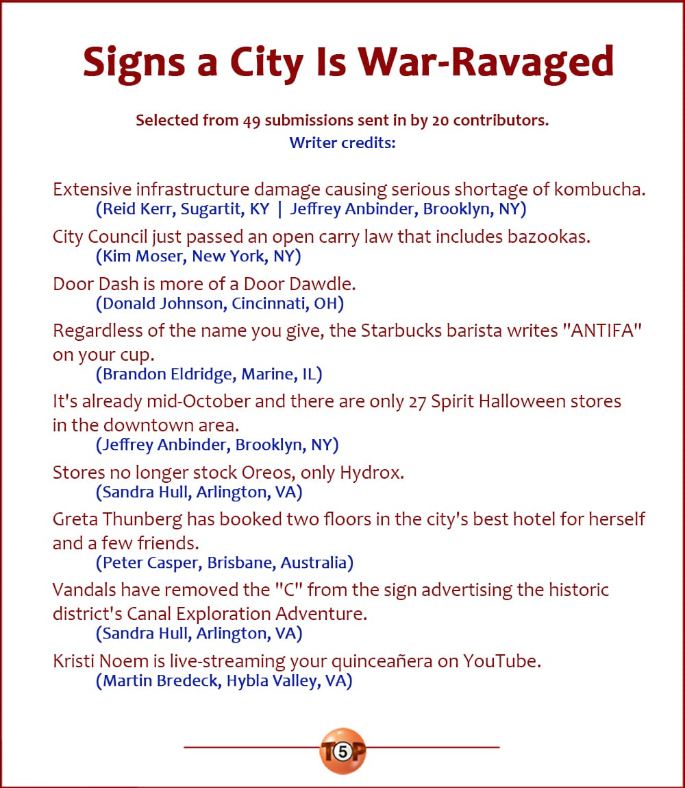 The Top 9 Signs a City Is War-Ravaged  |   Selected from 49 submissions sent in by 20 contributors. Writer credits:   Extensive infrastructure damage causing serious shortage of kombucha. 	(Reid Kerr, Sugartit, KY  |  Jeffrey Anbinder, Brooklyn, NY)  City Council just passed an open carry law that includes bazookas. 	(Kim Moser, New York, NY)  Door Dash is more of a Door Dawdle. 	(Donald Johnson, Cincinnati, OH)  Regardless of the name you give, the Starbucks barista writes "ANTIFA" on your cup. 	(Brandon Eldridge, Marine, IL)  It's already mid-October and there are only 27 Spirit Halloween stores in the downtown area. 	(Jeffrey Anbinder, Brooklyn, NY)  Stores no longer stock Oreos, only Hydrox. 	(Sandra Hull, Arlington, VA)  Greta Thunberg has booked two floors in the city's best hotel for herself and a few friends. 	(Peter Casper, Brisbane, Australia)  Vandals have removed the "C" from the sign advertising the historic district's Canal Exploration Adventure. 	(Sandra Hull, Arlington, VA)  Kristi Noem is live-streaming your quinceañera on YouTube. 	(Martin Bredeck, Hybla Valley, VA)