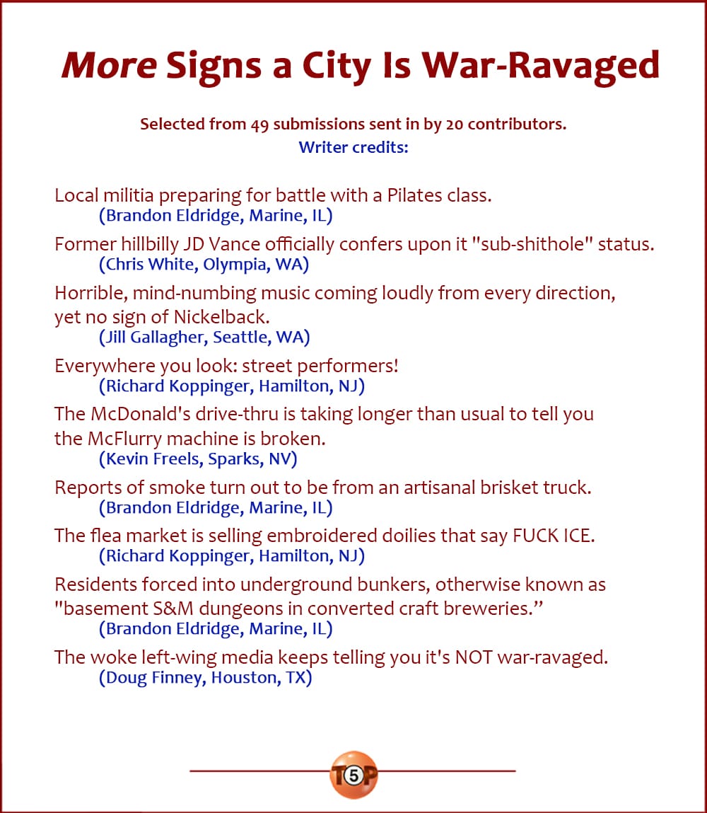 9 More Signs a City Is War-Ravaged   |   Selected from 49 submissions sent in by 20 contributors. Writer credits:    Local militia preparing for battle with a Pilates class. 	(Brandon Eldridge, Marine, IL)  Former hillbilly JD Vance officially confers upon it "sub-shithole" status. 	(Chris White, Olympia, WA)  Horrible, mind-numbing music coming loudly from every direction, yet no sign of Nickelback. 	(Jill Gallagher, Seattle, WA)  Everywhere you look: street performers! 	(Richard Koppinger, Hamilton, NJ)  The McDonald's drive-thru is taking longer than usual to tell you the McFlurry machine is broken. 	(Kevin Freels, Sparks, NV)  Reports of smoke turn out to be from an artisanal brisket truck. 	(Brandon Eldridge, Marine, IL)  The flea market is selling embroidered doilies that say FUCK ICE. 	(Richard Koppinger, Hamilton, NJ)  Residents forced into underground bunkers, otherwise known as "basement S&M dungeons in converted craft breweries.” 	(Brandon Eldridge, Marine, IL)  The woke left-wing media keeps telling you it's NOT war-ravaged. 	(Doug Finney, Houston, TX)