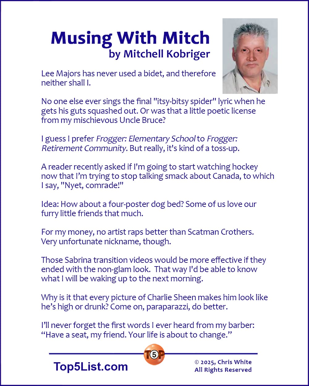Musing With Mitch, by Mitchell Kobriger   |   Lee Majors has never used a bidet, and therefore neither shall I.  No one else ever sings the final "itsy-bitsy spider" lyric when he gets his guts squashed out. Or was that a little poetic license from my mischievous Uncle Bruce?  I guess I prefer Frogger: Elementary School to Frogger: Retirement Community. But really, it's kind of a toss-up.  A reader recently asked if I'm going to start watching hockey now that I’m trying to stop talking smack about Canada, to which I say, "Nyet, comrade!"  Idea: How about a four-poster dog bed? Some of us love our furry little friends that much.  For my money, no artist raps better than Scatman Crothers. Very unfortunate nickname, though.  Those Sabrina transition videos would be more effective if they ended with the non-glam look.  That way I'd be able to know what I will be waking up to the next morning.     Why is it that every picture of Charlie Sheen makes him look like he’s high or drunk? Come on, paraparazzi, do better.  I’ll never forget the first words I ever heard from my barber: “Have a seat, my friend. Your life is about to change.”