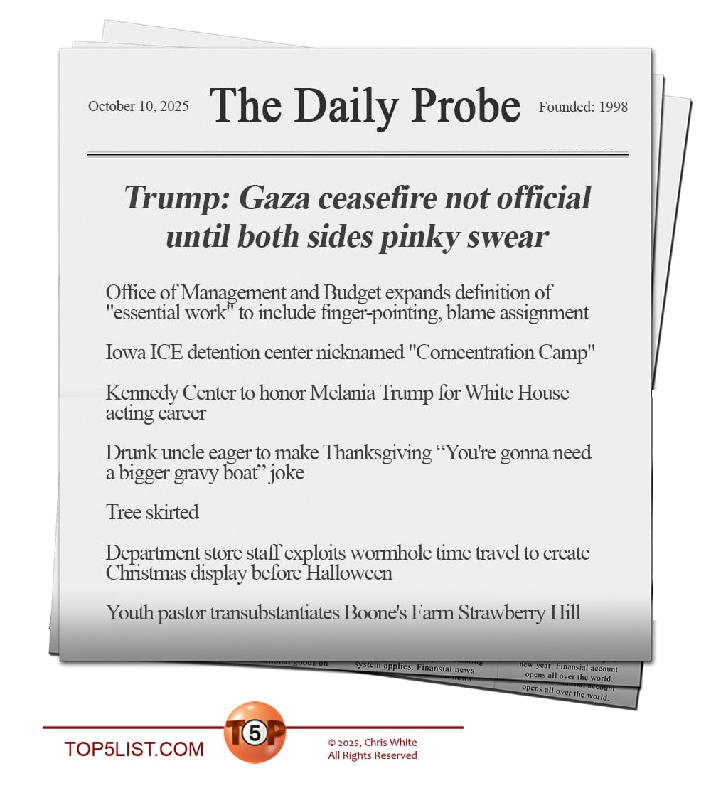 THE DAILY PROBE  |   News headlines for 10/10/25:   Trump: Gaza ceasefire not official until both sides pinky swear  Office of Management and Budget expands definition of "essential work" to include finger-pointing, blame assignment   Iowa ICE detention center nicknamed "Corncentration Camp"  Kennedy Center to honor Melania Trump for White House acting career  Drunk uncle eager to make Thanksgiving “You're gonna need a bigger gravy boat” joke  Tree skirted  Department store staff exploits wormhole time travel to create Christmas display before Halloween  Youth pastor transubstantiates Boone's Farm Strawberry Hill