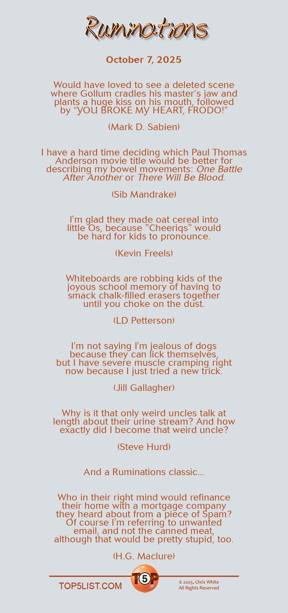 Ruminations for October 7, 2025   |   Would have loved to see a deleted scene where Gollum cradles his master’s jaw and plants a huge kiss on his mouth, followed by “YOU BROKE MY HEART, FRODO!” (Mark D. Sabien)  I have a hard time deciding which Paul Thomas Anderson movie title would be better for describing my bowel movements: "One Battle After Another" or "There Will Be Blood." (Sib Mandrake)  I'm glad they made oat cereal into little Os, because "Cheeriqs" would be hard for kids to pronounce. (Kevin Freels)  Whiteboards are robbing kids of the joyous school memory of having to smack chalk-filled erasers together until you choke on the dust. (LD Petterson)  I'm not saying I'm jealous of dogs because they can lick themselves, but I have severe muscle cramping right now because I just tried a new trick. (Jill Gallagher)  Why is it that only weird uncles talk at length about their urine stream? And how exactly did I become that weird uncle? (Steve Hurd)  And a Ruminations classic...  Who in their right mind would refinance their home with a mortgage company they heard about from a piece of Spam?  Of course I'm referring to unwanted email, and not the canned meat, although that would be pretty stupid, too. (H.G. Maclure)