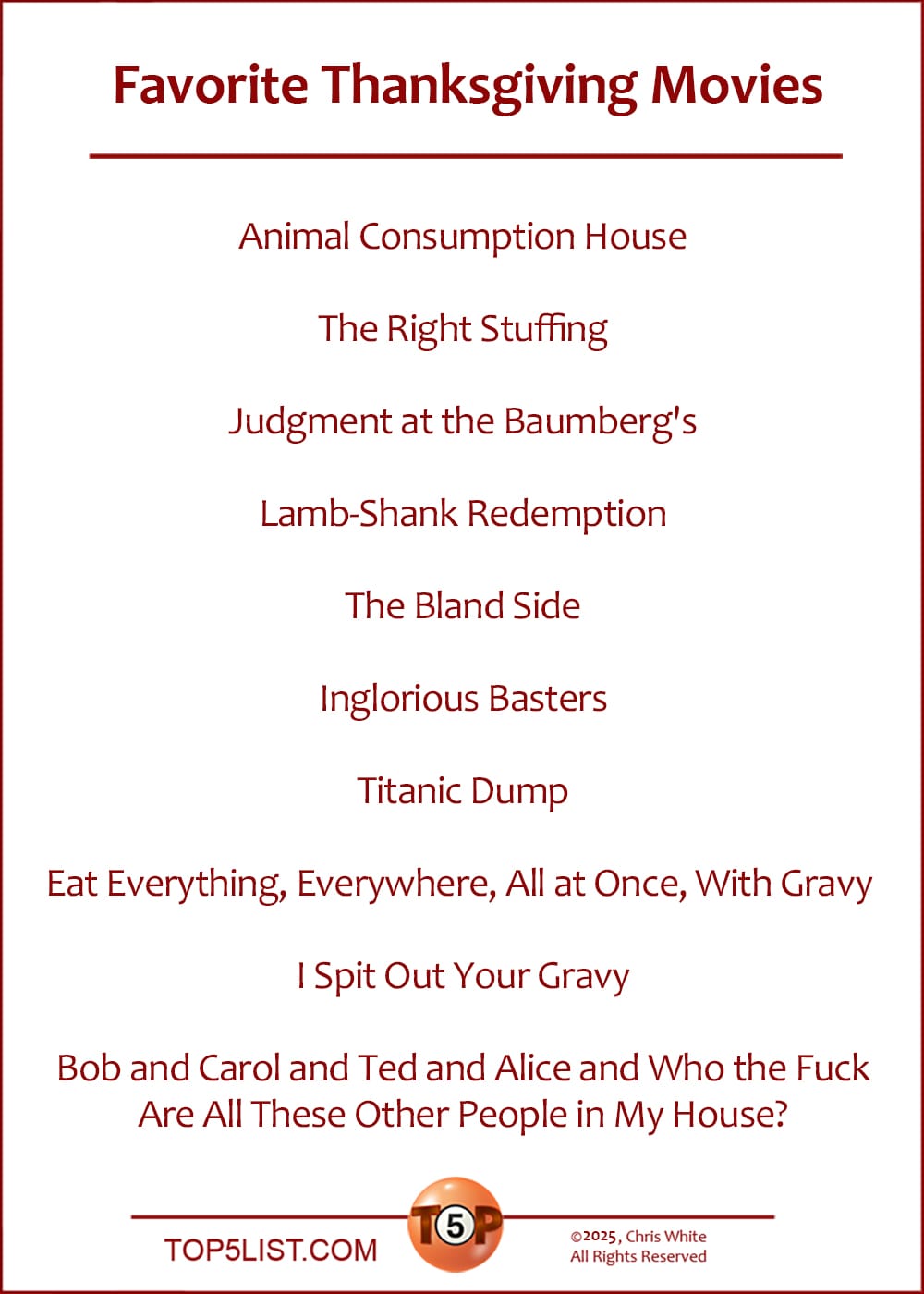 The Top 10 Favorite Thanksgiving Movies  |   Animal Consumption House  The Right Stuffing  Judgment at the Baumberg's  Lamb-Shank Redemption  The Bland Side  Inglorious Basters  Titanic Dump  Eat Everything, Everywhere, All at Once, With Gravy   I Spit Out Your Gravy  Bob and Carol and Ted and Alice and Who the Fuck Are All These Other People in My House?