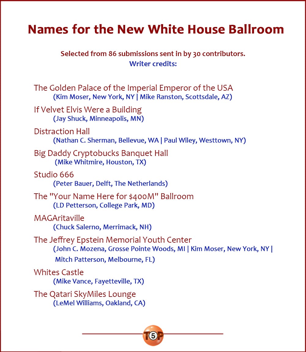 The Top 10 Names for the New White House Ballroom |   Selected from 86 submissions sent in by 30 contributors.  The Golden Palace of the Imperial Emperor of the USA 	(Kim Moser, New York, NY | Mike Ranston, Scottsdale, AZ)  If Velvet Elvis Were a Building 	(Jay Shuck, Minneapolis, MN)  Distraction Hall 	(Nathan C. Sherman, Bellevue, WA | Paul Wiley, Westtown, NY)  ​Big Daddy Cryptobucks Banquet Hall 	(Mike Whitmire, Houston, TX)  Studio 666 	(Peter Bauer, Delft, The Netherlands)  The "Your Name Here for $400M" Ballroom 	(LD Petterson, College Park, MD)  MAGAritaville 	(Chuck Salerno, Merrimack, NH)  The Jeffrey Epstein Memorial Youth Center 	(John C. Mozena, Grosse Pointe Woods, MI | Kim Moser, New York, NY | Mitch Patterson, Melbourne, FL)  Whites Castle 	(Mike Vance, Fayetteville, TX)  The Qatari SkyMiles Lounge 	(LeMel Williams, Oakland, CA)