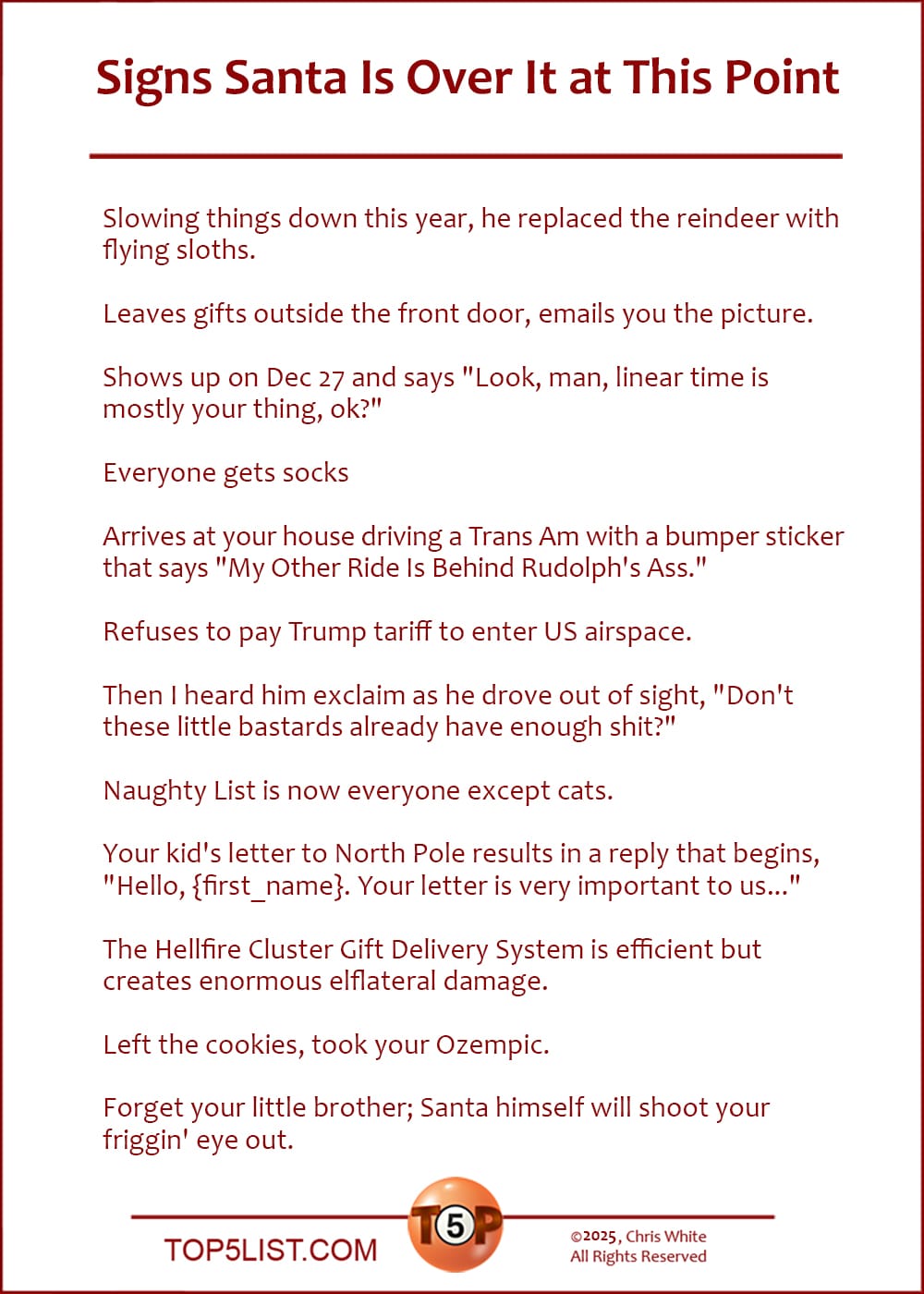 The Top 12 Signs Santa Is Over It at This Point  |   Slowing things down this year, he replaced the reindeer with flying sloths.  Leaves gifts outside the front door, emails you the picture.  Shows up on Dec 27 and says "Look, man, linear time is mostly your thing, ok?"  Everyone gets socks  Arrives at your house driving a Trans Am with a bumper sticker that says "My Other Ride Is Behind Rudolph's Ass."  Refuses to pay Trump tariff to enter US airspace.  Then I heard him exclaim as he drove out of sight, "Don't these little bastards already have enough shit?"  Naughty List is now everyone except cats.  Your kid's letter to North Pole results in a reply that begins, "Hello, {first_name}. Your letter is very important to us..."  The Hellfire Cluster Gift Delivery System is efficient but creates enormous elflateral damage.  Left the cookies, took your Ozempic.  Forget your little brother; Santa himself will shoot your friggin' eye out.