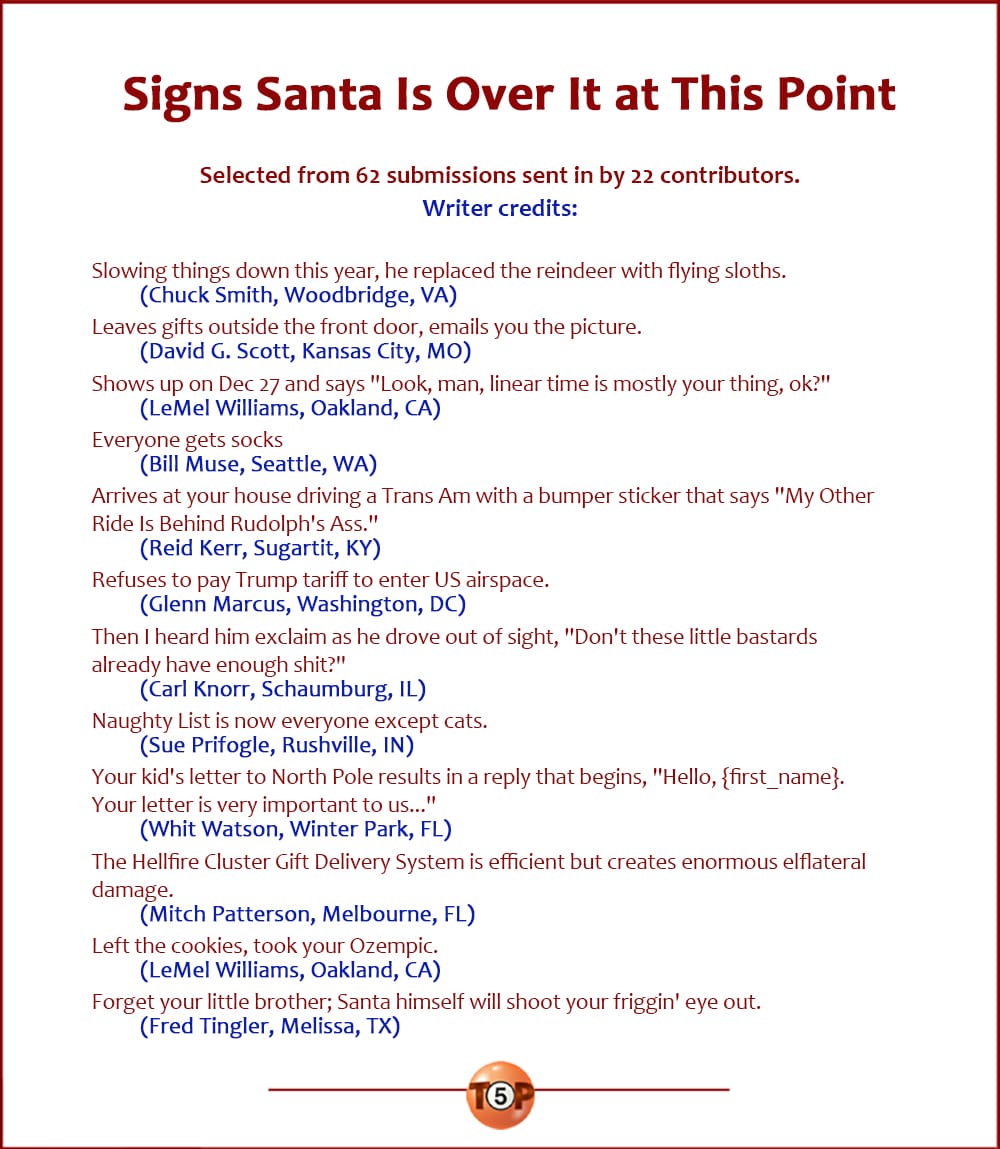 The Top 12 Signs Santa Is Over It at This Point   |   Selected from 62 submissions sent in by 22 contributors. Writer credits:  Slowing things down this year, he replaced the reindeer with flying sloths. 	(Chuck Smith, Woodbridge, VA)  Leaves gifts outside the front door, emails you the picture. 	(David G. Scott, Kansas City, MO)  Shows up on Dec 27 and says "Look, man, linear time is mostly your thing, ok?" 	(LeMel Williams, Oakland, CA)  Everyone gets socks 	(Bill Muse, Seattle, WA)  Arrives at your house driving a Trans Am with a bumper sticker that says "My Other Ride Is Behind Rudolph's Ass." 	(Reid Kerr, Sugartit, KY)  Refuses to pay Trump tariff to enter US airspace. 	(Glenn Marcus, Washington, DC)  Then I heard him exclaim as he drove out of sight, "Don't these little bastards already have enough shit?" 	(Carl Knorr, Schaumburg, IL)  Naughty List is now everyone except cats. 	(Sue Prifogle, Rushville, IN)  Your kid's letter to North Pole results in a reply that begins, "Hello, {first_name}. Your letter is very important to us..." 	(Whit Watson, Winter Park, FL)  The Hellfire Cluster Gift Delivery System is efficient but creates enormous elflateral damage. 	(Mitch Patterson, Melbourne, FL)  Left the cookies, took your Ozempic. 	(LeMel Williams, Oakland, CA)  Forget your little brother; Santa himself will shoot your friggin' eye out. 	(Fred Tingler, Melissa, TX)