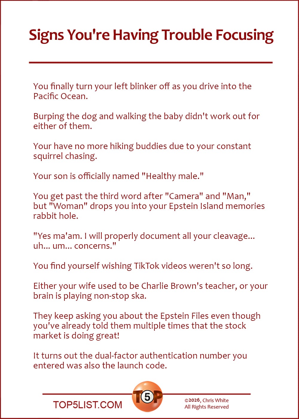 The Top 10 Signs You're Having Trouble Focusing  |   You finally turn your left blinker off as you drive into the Pacific Ocean.  Burping the dog and walking the baby didn't work out for either of them.  Your have no more hiking buddies due to your constant squirrel chasing.  Your son is officially named "Healthy male."  You get past the third word after "Camera" and "Man," but "Woman" drops you into your Epstein Island memories rabbit hole.  "Yes ma'am. I will properly document all your cleavage... uh... concerns."  You find yourself wishing TikTok videos weren't so long.  Either your wife used to be Charlie Brown's teacher, or your brain is playing non-stop ska.  They keep asking you about the Epstein Files even though you've already told them multiple times that the stock market is doing great!  It turns out the dual-factor authentication number you entered was also the launch code.