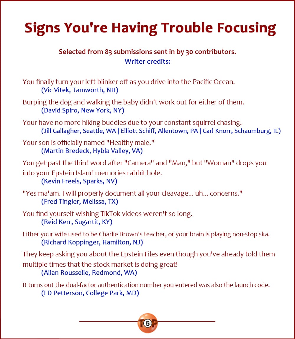 The Top 10 Signs You're Having Trouble Focusing  |  Selected from 83 submissions sent in by 30 contributors. Writer credits:   You finally turn your left blinker off as you drive into the Pacific Ocean. 	(Vic Vitek, Tamworth, NH)  Burping the dog and walking the baby didn't work out for either of them. 	(David Spiro, New York, NY)  Your have no more hiking buddies due to your constant squirrel chasing. 	(Jill Gallagher, Seattle, WA | Elliott Schiff, Allentown, PA | Carl Knorr, Schaumburg, IL)  Your son is officially named "Healthy male." 	(Martin Bredeck, Hybla Valley, VA)  You get past the third word after "Camera" and "Man," but "Woman" drops you into your Epstein Island memories rabbit hole. 	(Kevin Freels, Sparks, NV)  "Yes ma'am. I will properly document all your cleavage... uh... concerns." 	(Fred Tingler, Melissa, TX)  You find yourself wishing TikTok videos weren't so long. 	(Reid Kerr, Sugartit, KY)  Either your wife used to be Charlie Brown's teacher, or your brain is playing non-stop ska. 	(Richard Koppinger, Hamilton, NJ)  They keep asking you about the Epstein Files even though you've already told them multiple times that the stock market is doing great! 	(Allan Rousselle, Redmond, WA)  It turns out the dual-factor authentication number you entered was also the launch code. 	(LD Petterson, College Park, MD)