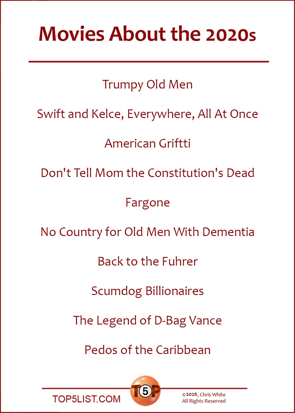 The Top 10 Movies About the 2020s  |   Trumpy Old Men  Swift and Kelce, Everywhere, All At Once  American Griftti  Don't Tell Mom the Constitution's Dead  Fargone  No Country for Old Men With Dementia  Back to the Fuhrer  Scumdog Billionaires  The Legend of D-Bag Vance  Pedos of the Caribbean