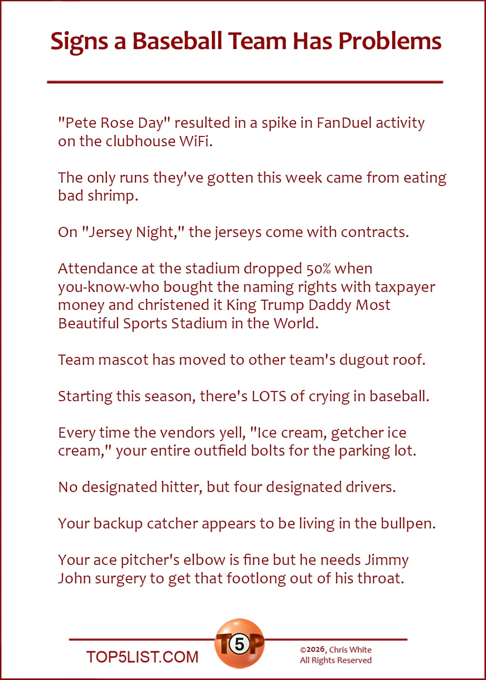 The Top 10 Signs a Baseball Team Has Problems  |   "Pete Rose Day" resulted in a spike in FanDuel activity on the clubhouse WiFi.  The only runs they've gotten this week came from eating bad shrimp.  On "Jersey Night," the jerseys come with contracts.  Attendance at the stadium dropped 50% when you-know-who bought the naming rights with taxpayer money and christened it King Trump Daddy Most Beautiful Sports Stadium in the World.  Team mascot has moved to other team's dugout roof.  Starting this season, there's LOTS of crying in baseball.  Every time the vendors yell, "Ice cream, getcher ice cream," your entire outfield bolts for the parking lot.  No designated hitter, but four designated drivers.  Your backup catcher appears to be living in the bullpen.  Your ace pitcher's elbow is fine but he needs Jimmy John surgery to get that footlong out of his throat.