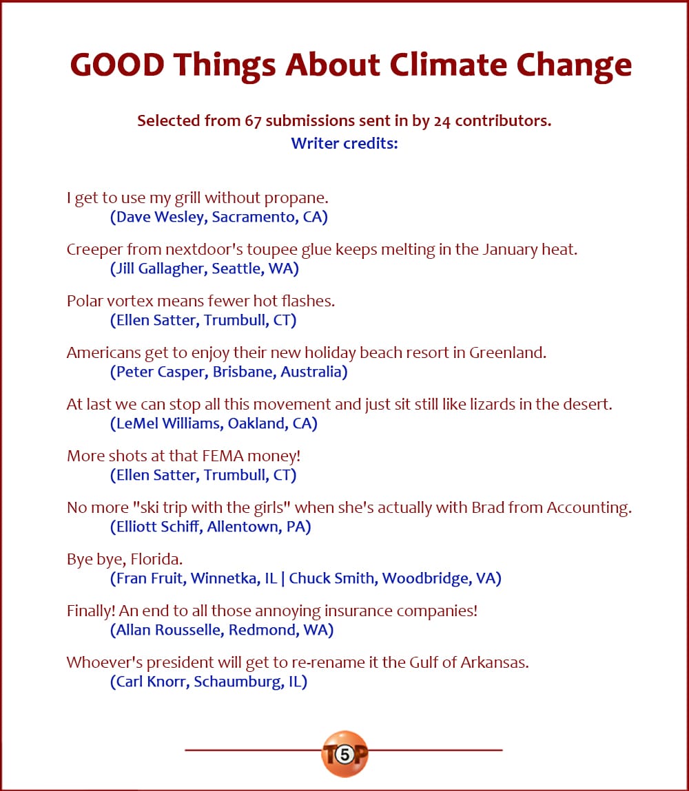 The Top 10 GOOD Things About Climate Change |   Selected from 67 submissions sent in by 24 contributors. Writer credits:  I get to use my grill without propane! 	(Dave Wesley, Sacramento, CA)  Creeper from nextdoor's toupee glue keeps melting in the January heat. 	(Jill Gallagher, Seattle, WA)  Polar vortex means fewer hot flashes. 	(Ellen Satter, Trumbull, CT)  Americans get to enjoy their new holiday beach resort in Greenland. 	(Peter Casper, Brisbane, Australia)  At last we can stop all this movement and just sit still like lizards in the desert. 	(LeMel Williams, Oakland, CA)  More shots at that FEMA money! 	(Ellen Satter, Trumbull, CT)  No more "ski trip with the girls" when she's actually with Brad from Accounting. 	(Elliott Schiff, Allentown, PA)  Bye bye, Florida. 	(Fran Fruit, Winnetka, IL | Chuck Smith, Woodbridge, VA)  Finally! An end to all those annoying insurance companies! 	(Allan Rousselle, Redmond, WA)  Whoever's president will get to re-rename it the Gulf of Arkansas. 	(Carl Knorr, Schaumburg, IL)