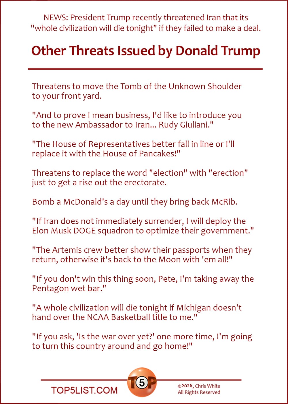 News: President Trump recently threatened Iran that its "whole civilization will die tonight" if they failed to make a deal.    |   The Top 10 Other Threats Issued by Donald Trump |   Threatens to move the Tomb of the Unknown Shoulder to your front yard.  "And to prove I mean business, I'd like to introduce you to the new Ambassador to Iran... Rudy Giuliani."  "The House of Representatives better fall in line or I'll replace it with the House of Pancakes!"  Threatens to replace the word "election" with "erection" just to get a rise out the erectorate.  Bomb a McDonald's a day until they bring back McRib.  "If Iran does not immediately surrender, I will deploy the Elon Musk DOGE squadron to optimize their government."  "The Artemis crew better show their passports when they return, otherwise it's back to the Moon with 'em all!"  "If you don't win this thing soon, Pete, I'm taking away the Pentagon wet bar."  "A whole civilization will die tonight if Michigan doesn't hand over the NCAA Basketball title to me."  "If you ask, 'Is the war over yet?' one more time, I'm going to turn this country around and go home!"