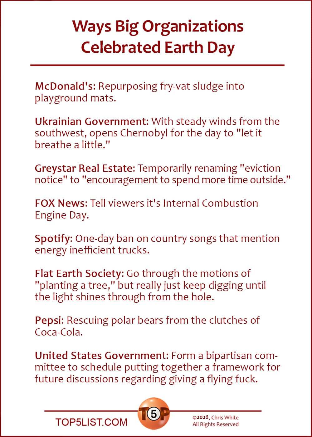 The Top 8 Ways Big Organizations Celebrated Earth Day  |   McDonald's: Repurposing fry-vat sludge into playground mats.  Ukrainian Government: With steady winds from the southwest, opens Chernobyl for the day to "let it breathe a little."  Greystar Real Estate: Temporarily renaming "eviction notice" to "encouragement to spend more time outside."  FOX News: Tell viewers it's Internal Combustion Engine Day.  Spotify: One-day ban on country songs that mention energy inefficient trucks.  Flat Earth Society: Go through the motions of "planting a tree," but really just keep digging until the light shines through from the hole.  Pepsi: Rescuing polar bears from the clutches of Coca-Cola.  United States Government: Form a bipartisan committee to schedule putting together a framework for future discussions regarding giving a flying fuck.