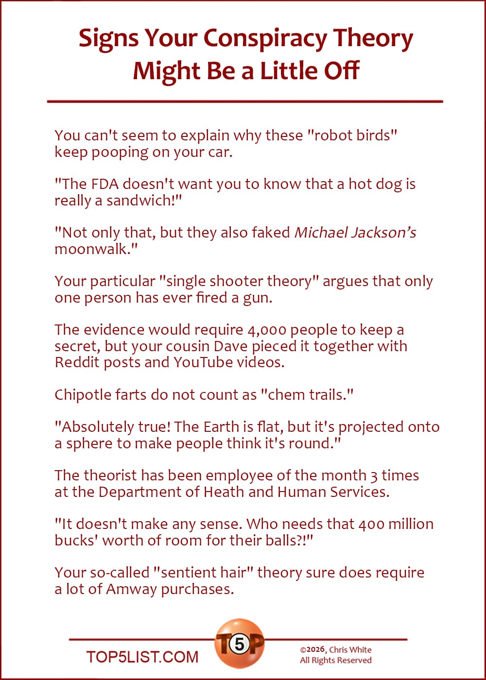 The Top 10 Signs Your Conspiracy Theory Might Be a Little Off  |   You can't seem to explain why these "robot birds" keep pooping on your car. 	(Jeremy Shelley, Possum Trot, KY  |  Mike Ranston, Scottsdale, AZ)  "The FDA doesn't want you to know that a hot dog is really a sandwich!" 	(Danny Gallagher, Dallas, TX)  "Not only that, but they also faked Michael Jackson's moonwalk." 	(Chris White, Olympia, WA)  Your particular "single shooter theory" argues that only one person has ever fired a gun. 	(Reid Kerr, Sugartit, KY)  The evidence would require 4,000 people to keep a secret, but your cousin Dave pieced it together with Reddit posts and YouTube videos. 	(Brandon Eldridge, Marine, IL)  Chipotle farts do not count as "chem trails." 	(Carl Knorr, Schaumburg, IL)  "Absolutely true! The Earth is flat, but it's projected onto a sphere to make people think it's round." 	(Mitch Patterson, Melbourne, FL)  The theorist has been employee of the month 3 times at the Department of Heath and Human Services. 	(Dave Wesley, Sacramento, CA)  "It doesn't make any sense. Who needs that 400 million bucks' worth of room for their balls?!" 	(David Kass, Brooklyn, NY)  Your so-called "sentient hair" theory sure does require a lot of Amway purchases. 	(LeMel Williams, Oakland, CA)